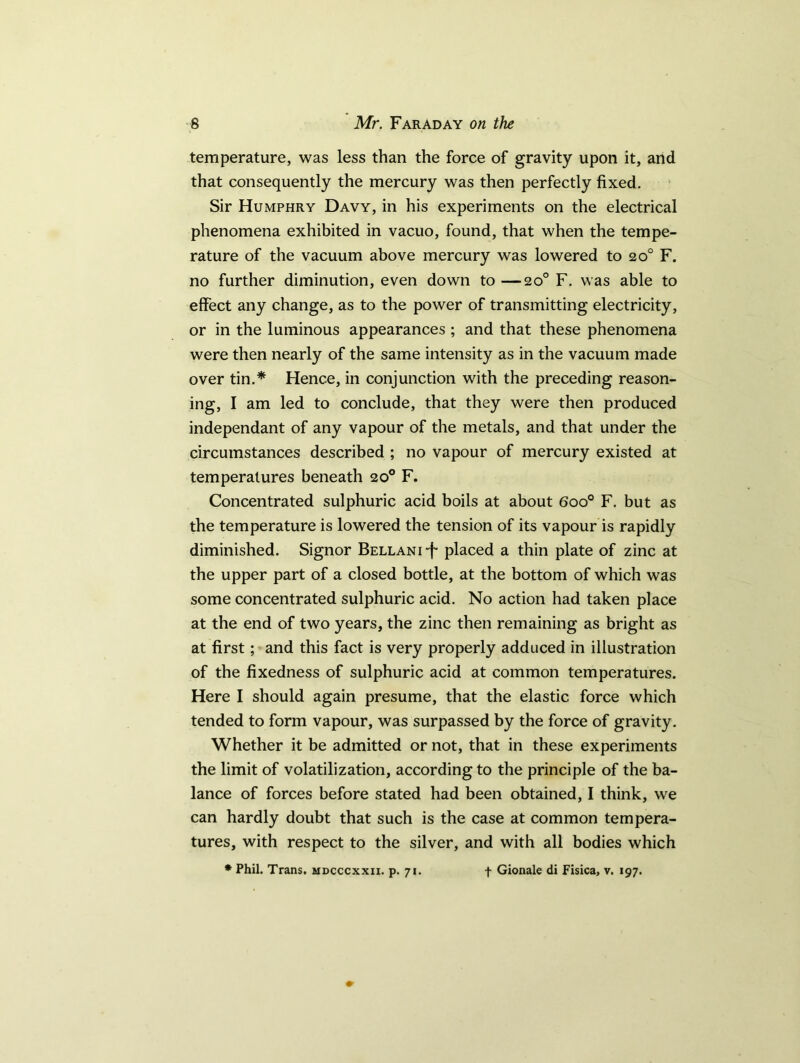 temperature, was less than the force of gravity upon it, and that consequently the mercury was then perfectly fixed. Sir Humphry Davy, in his experiments on the electrical phenomena exhibited in vacuo, found, that when the tempe- rature of the vacuum above mercury was lowered to 20° F. no further diminution, even down to —20° F. was able to effect any change, as to the power of transmitting electricity, or in the luminous appearances ; and that these phenomena were then nearly of the same intensity as in the vacuum made over tin.* Hence, in conjunction with the preceding reason- ing, I am led to conclude, that they were then produced independant of any vapour of the metals, and that under the circumstances described ; no vapour of mercury existed at temperatures beneath 20° F. Concentrated sulphuric acid boils at about 6oo° F. but as the temperature is lowered the tension of its vapour is rapidly diminished. Signor BELLANi-f placed a thin plate of zinc at the upper part of a closed bottle, at the bottom of which was some concentrated sulphuric acid. No action had taken place at the end of two years, the zinc then remaining as bright as at first; and this fact is very properly adduced in illustration of the fixedness of sulphuric acid at common temperatures. Here I should again presume, that the elastic force which tended to form vapour, was surpassed by the force of gravity. Whether it be admitted or not, that in these experiments the limit of volatilization, according to the principle of the ba- lance of forces before stated had been obtained, I think, we can hardly doubt that such is the case at common tempera- tures, with respect to the silver, and with all bodies which * Phil. Trans, mdcccxxii. p. 71. + Gionale di Fisica, v. 197.