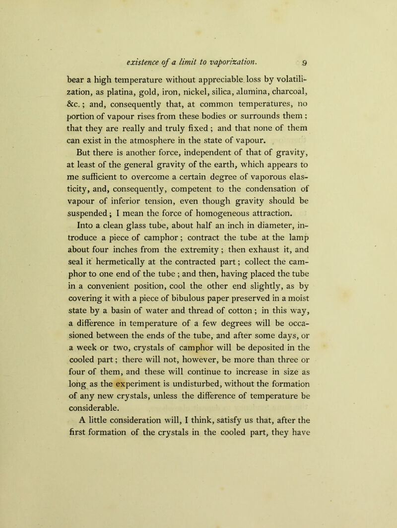 bear a high temperature without appreciable loss by volatili- zation, as platina, gold, iron, nickel, silica, alumina, charcoal, See.; and, consequently that, at common temperatures, no portion of vapour rises from these bodies or surrounds them ; that they are really and truly fixed ; and that none of them can exist in the atmosphere in the state of vapour. But there is another force, independent of that of gravity, at least of the general gravity of the earth, which appears to me sufficient to overcome a certain degree of vaporous elas- ticity, and, consequently, competent to the condensation of vapour of inferior tension, even though gravity should be suspended; I mean the force of homogeneous attraction. Into a clean glass tube, about half an inch in diameter, in- troduce a piece of camphor; contract the tube at the lamp about four inches from the extremity; then exhaust it, and seal it hermetically at the contracted part; collect the cam- phor to one end of the tube ; and then, having placed the tube in a convenient position, cool the other end slightly, as by covering it with a piece of bibulous paper preserved in a moist state by a basin of water and thread of cotton; in this way, a difference in temperature of a few degrees will be occa- sioned between the ends of the tube, and after some days, or a week or two, crystals of camphor will be deposited in the cooled part; there will not, however, be more than three or four of them, and these will continue to increase in size as long as the experiment is undisturbed, without the formation of any new crystals, unless the difference of temperature be considerable. A little consideration will, I think, satisfy us that, after the first formation of the crystals in the cooled part, they have