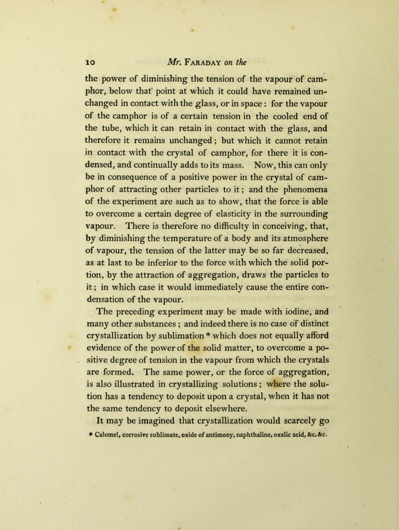 the power of diminishing the tension of the vapour of cam- phor, below that' point at which it could have remained un- changed in contact with the glass, or in space : for the vapour of the camphor is of a certain tension in the cooled end of the tube, which it can retain in contact with the glass, and therefore it remains unchanged; but which it cannot retain in contact with the crystal of camphor, for there it is con- densed, and continually adds to its mass. Now, this can only be in consequence of a positive power in the crystal of cam- phor of attracting other particles to it; and the phenomena of the experiment are such as to show, that the force is able to overcome a certain degree of elasticity in the surrounding vapour. There is therefore no difficulty in conceiving, that, by diminishing the temperature of a body and its atmosphere of vapour, the tension of the latter may be so far decreased, as at last to be inferior to the force with which the solid por- tion, by the attraction of aggregation, draws the particles to it; in which case it would immediately cause the entire con- densation of the vapour. The preceding experiment may be made with iodine, and many other substances ; and indeed there is no case of distinct crystallization by sublimation * which does not equally afford evidence of the power of the solid matter, to overcome a po- sitive degree of tension in the vapour from which the crystals are formed. The same power, or the force of aggregation, is also illustrated in crystallizing solutions ; where the solu- tion has a tendency to deposit upon a crystal, when it has not the same tendency to deposit elsewhere. It may be imagined that crystallization would scarcely go * Calomel, corrosire sublimate, oxide of antimony, naphthaline, oxalic acid, &c.5rc.