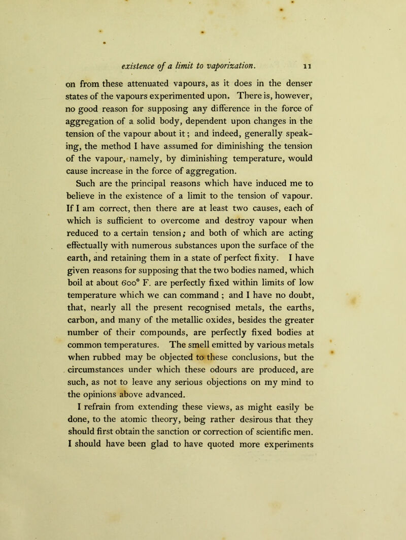 on from these attenuated vapours, as it does in the denser states of the vapours experimented upon. There is, however, no good reason for supposing any difference in the force of aggregation of a solid body, dependent upon changes in the tension of the vapour about it; and indeed, generally speak- ing, the method I have assumed for diminishing the tension of the vapour, namely, by diminishing temperature, would cause increase in the force of aggregation. Such are the principal reasons which have induced me to believe in the existence of a limit to the tension of vapour. If I am correct, then there are at least two causes, each of which is sufficient to overcome and destroy vapour when reduced to a certain tension; and both of which are acting effectually with numerous substances upon the surface of the earth, and retaining them in a state of perfect fixity. I have given reasons for supposing that the two bodies named, which boil at about 6oo° F. are perfectly fixed within limits of low temperature which we can command ; and I have no doubt, that, nearly all the present recognised metals, the earths, carbon, and many of the metallic oxides, besides the greater number of their compounds, are perfectly fixed bodies at common temperatures. The smell emitted by various metals when rubbed may be objected to these conclusions, but the circumstances under which these odours are produced, are such, as not to leave any serious objections on my mind to the opinions above advanced. I refrain from extending these views, as might easily be done, to the atomic theory, being rather desirous that they should first obtain the sanction or correction of scientific men. I should have been glad to have quoted more experiments