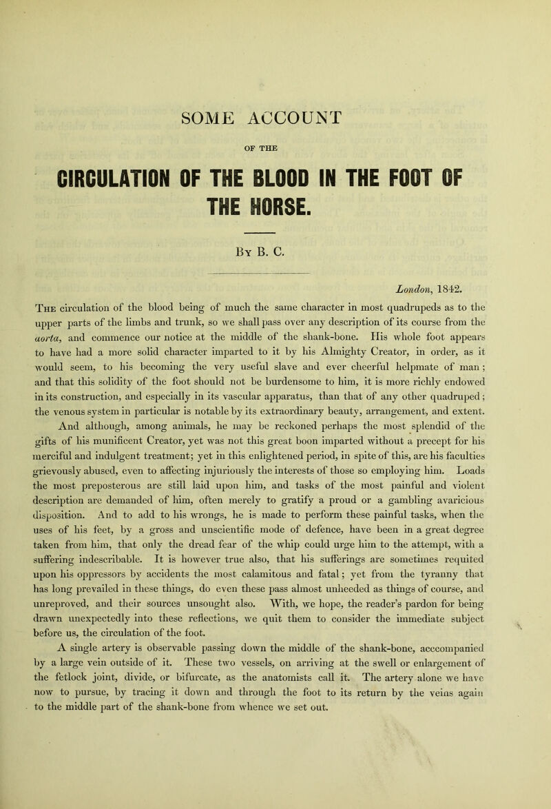 SOME ACCOUNT OF THE CIRCULATION OF THE BLOOD IN THE FOOT OF THE HORSE. By B. C. London, 1842. The circulation of the blood being of much the same character in most quadrupeds as to the upper parts of the limbs and trunk, so we shall pass over any description of its course from the aorta, and commence our notice at the middle of the shank-bone. His whole foot appears to have had a more solid character imparted to it by his Almighty Creator, in order, as it would seem, to his becoming the very useful slave and ever cheerful helpmate of man ; and that this solidity of the foot should not be burdensome to him, it is more richly endowed in its construction, and especially in its vascular apparatus, than that of any other quadruped; the venous system in particular is notable by its extraordinary beauty, arrangement, and extent. And although, among animals, he may be reckoned perhaps the most splendid of the gifts of his munificent Creator, yet was not this great boon imparted without a precept for his merciful and indulgent treatment; yet in this enlightened period, in spite of this, are his faculties grievously abused, even to affecting injuriously the interests of those so employing him. Loads the most preposterous are still laid upon him, and tasks of the most painful and violent description are demanded of him, often merely to gratify a proud or a gambling avaricious disposition. And to add to his wrongs, he is made to perform these painful tasks, when the uses of his feet, by a gross and unscientific mode of defence, have been in a great degree taken from him, that only the dread fear of the whip could urge him to the attempt, with a suffering indescribable. It is however true also, that his sufferings are sometimes requited upon his oppressors by accidents the most calamitous and fatal; yet from the tyranny that has long prevailed in these things, do even these pass almost unheeded as things of course, and unreproved, and their sources unsought also. With, we hope, the reader’s pardon for being drawn unexpectedly into these reflections, we quit them to consider the immediate subject before us, the cii'culation of the foot. A single artery is observable passing down the middle of the shank-bone, acccompanied by a large vein outside of it. These two vessels, on arriving at the swell or enlargement of the fetlock joint, divide, or bifurcate, as the anatomists call it. The artery alone we have now to pursue, by tracing it down and through the foot to its return by the veins again to the middle part of the shank-bone from whence we set out.