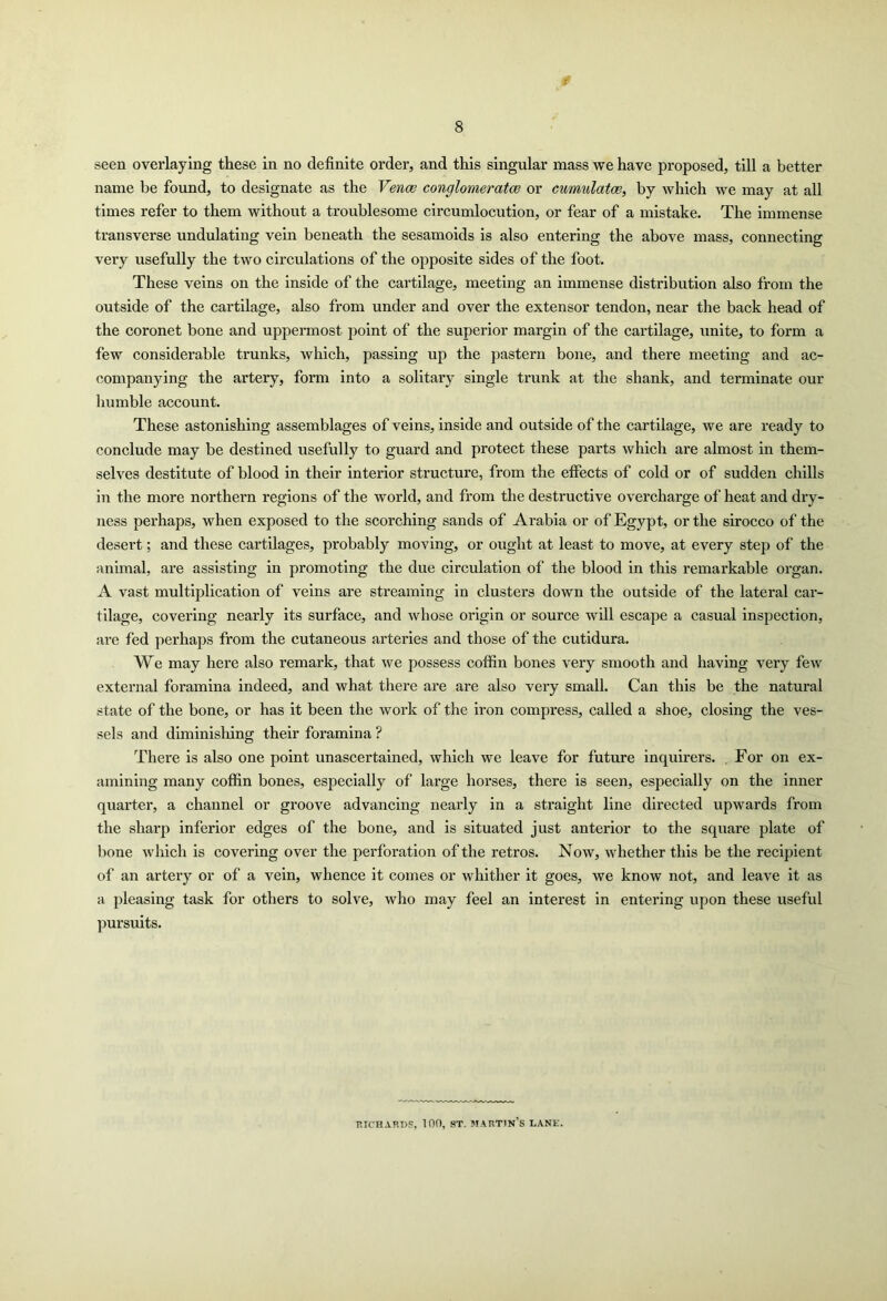 seen overlaying these in no definite order, and this singular mass we have proposed, till a better name be found, to designate as the Vena; conglomerate or cumulate, by which we may at all times refer to them without a troublesome circumlocution, or fear of a mistake. The immense transverse undulating vein beneath the sesamoids is also entering the above mass, connecting very usefully the two circulations of the opposite sides of the foot. These veins on the inside of the cartilage, meeting an immense distribution also from the outside of the cartilage, also from under and over the extensor tendon, near the back head of the coronet bone and uppermost point of the superior margin of the cartilage, unite, to form a few considerable trunks, which, passing up the pastern bone, and there meeting and ac- companying the artery, form into a solitary single trunk at the shank, and terminate our humble account. These astonishing assemblages of veins, inside and outside of the cartilage, we are ready to conclude may be destined usefully to guard and protect these parts which are almost in them- selves destitute of blood in their interior structure, from the effects of cold or of sudden chills in the more northern regions of the world, and from the destructive overcharge of heat and dry- ness perhaps, when exposed to the scorching sands of Arabia or of Egypt, or the sirocco of the desert; and these cartilages, probably moving, or ought at least to move, at every step of the animal, are assisting in promoting the due circulation of the blood in this remarkable organ. A vast multiplication of veins are streaming in clusters down the outside of the lateral car- tilage, covering nearly its surface, and whose origin or source will escape a casual inspection, are fed perhaps from the cutaneous arteries and those of the cutidura. We may here also remark, that we possess coffin bones very smooth and having very few external foramina indeed, and what there are are also very small. Can this be the natural state of the bone, or has it been the work of the iron compress, called a shoe, closing the ves- sels and diminishing their foramina ? There is also one point unascertained, which we leave for future inquirers. For on ex- amining many coffin bones, especially of large hoi’ses, there is seen, especially on the inner quarter, a channel or groove advancing nearly in a straight line directed upwards from the sharp inferior edges of the bone, and is situated just anterior to the square plate of bone which is covering over the perforation of the retros. Now, whether this be the recipient of an artery or of a vein, whence it comes or whither it goes, we know not, and leave it as a pleasing task for others to solve, who may feel an interest in entering upon these useful pursuits. RICHARDS, 100, ST. martin’s lane.