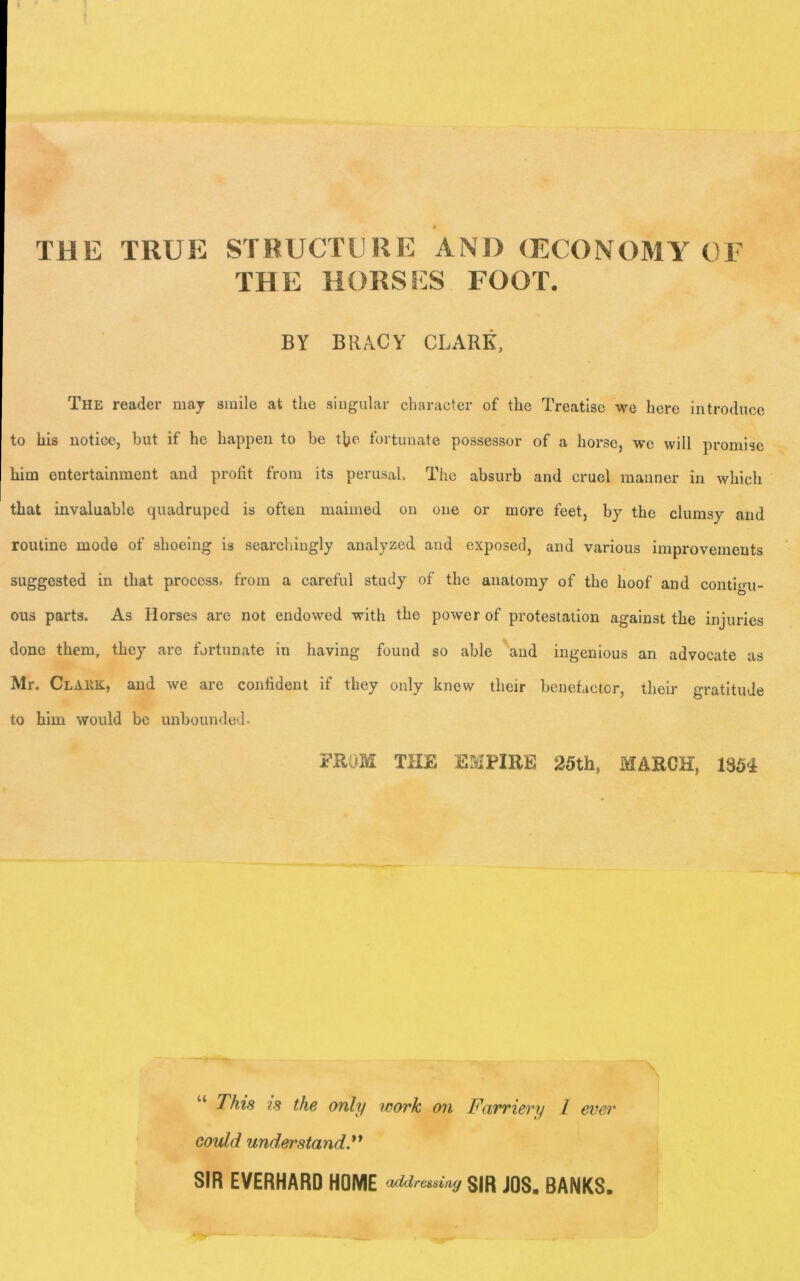 THE TRUE STRUCTURE AND (ECONOMY OF THE HORSES FOOT. BY BRACY CLARK, The reader may smile at the singular character of the Treatise we here introduce to his notice, but if he happen to be the fortunate possessor of a horse, we will promise him entertainment and profit from its perusal. The absurb and cruel mariner in which that invaluable quadruped is often maimed on one or more feet, by the clumsy and routine mode of shoeing is searchingly analyzed and exposed, and various improvements suggested in that process, from a careful study of the anatomy of the hoof and conti<>u- ous parts. As Horses are not endowed with the power of protestation against the injuries done them, they are fortunate in having found so able and ingenious an advocate as Mr. Clark, and we are confident if they only knew their benefactor, their gratitude to him would be unbounded. FROM THE EMPIRE 25th, MARCH, 1354 This is the only work, on Farriery 1 ever could understandV SIR EVERHARO HOME aMrmiag SIR JOS. BANKS.