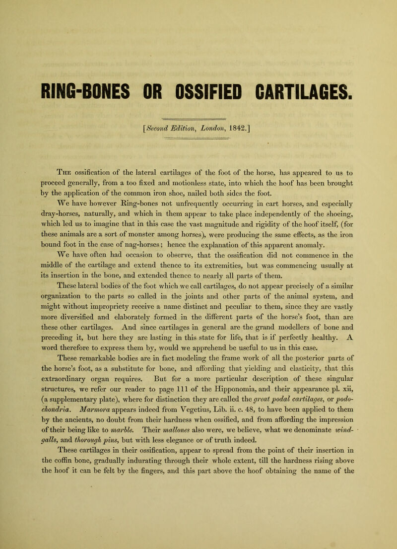 RING-BONES OR OSSIFIED CARTILAGES. [Second Edition, London, 1842.] The ossification of the lateral cartilages of the foot of the horse, has appeared to us to proceed generally, from a too fixed and motionless state, into which the hoof has been brought by the application of the common iron shoe, nailed both sides the foot. We have however Ring-bones not unfrequently occurring in cart horses, and especially dray-horses, naturally, and which in them appear to take place independently of the shoeing, which led us to imagine that in this case the vast magnitude and rigidity of the hoof itself, (for these animals are a sort of monster among horses), were producing the same effects, as the iron bound foot in the case of nag-horses; hence the explanation of this apparent anomaly. We have often had occasion to observe, that the ossification did not commence in the middle of the cartilage and extend thence to its extremities, but was commencing usually at its insertion in the bone, and extended thence to nearly all parts of them. These lateral bodies of the foot which we call cartilages, do not appear precisely of a similar organization to the parts so called in the joints and other parts of the animal system, and might without impropriety receive a name distinct and peculiar to them, since they are vastly more diversified and elaborately formed in the different parts of the horse’s foot, than are these other cartilages. And since cartilages in general are the grand modellers of bone and preceding it, but here they are lasting in this state for life, that is if perfectly healthy. A word therefore to express them by, would we apprehend be useful to us in this case. These remarkable bodies are in fact modeling the frame work of all the posterior parts of the horse’s foot, as a substitute for bone, and affording that yielding and elasticity, that this extraordinary organ requires. But for a more particular description of these singular structures, we refer our reader to page 111 of the Hipponomia, and their appearance pi. xii, (a supplementary plate), where for distinction they are called the great podal cartilages, or podo- chondria. Marmora appears indeed from Vegetius, Lib. ii. c. 48, to have been applied to them by the ancients, no doubt from their hardness when ossified, and from affording the impression of their being like to marble. Their mallones also were, we believe, what we denominate wind- galls, and thorough pins, but with less elegance or of truth indeed. These cartilages in their ossification, appear to spread from the point of their insertion in the coffin bone, gradually indurating through their whole extent, till the hardness rising above the hoof it can be felt by the fingers, and this part above the hoof obtaining the name of the