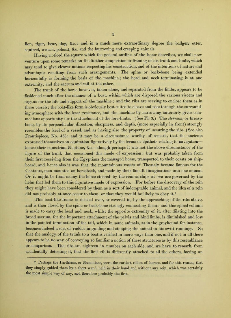 lion, tiger, bear, dog, &c.; and in a much more extraordinary degree the badger, otter, squirrel, weazel, polecat, &c. and the burrowing and creeping animals. Having noticed the square which the general outline of the horse describes, we shall now venture upon some remarks on the further composition or framing of his trunk and limbs, which may tend to give clearer notions respecting his construction, and of the intentions of nature and advantages resulting from such arrangements. The spine or back-bone being extended horizontally is forming the basis of the machine; the head and neck terminating it at one extremity, and the sacrum and tail at the other. The trunk of the horse however, taken alone, and separated from the limbs, appears to be fashioned much after the manner of a boat, within which are disposed the various viscera and organs for the life and support of the machine ; and the ribs are serving to enclose them as in these vessels; the boat-like form is obviously best suited to cleave and pass through the surround- ing atmosphere with the least resistance, and the machine by narrowing anteriorly gives com- modious opportunity for the attachment of the fore-limbs. (See PI. 3.) The sternum, or breast- bone, by its perpendicular direction, sharpness, and depth, (more especially in front) strongly resembles the keel of a vessel, and as having also the property of securing the ribs (See also Frontispiece, No. 45); and it may be a circumstance worthy of remark, that the ancients expressed themselves on equitation figuratively by the terms or epithets relating to navigation— hence their equestrian Neptune, &c.—though perhaps it was not the above circumstance of the figure of the trunk that occasioned this mode of expression; but was probably taken from their first receiving from the Egyptians the managed horse, transported to their coasts on ship- board, and hence also it was that the mountainous coasts of Thessaly became famous for the Centaurs, men mounted on horseback, and made by their fanciful imaginations into one animal. Or it might be from seeing the horse steered by the rein as ships at sea are governed by the helm that led them to this figurative mode of expression. For before the discovery of the rein they might have been considered by them as a sort of indomptable animal, and the idea of a rein did not probably at once occur to them, or that they would be likely to obey it.* This boat-like frame is decked over, or covered in, by the approaching of the ribs above, and is then closed by the spine or back-bone strongly connecting them; and this spinal column is made to carry the head and neck, whilst the opposite extremity of it, after dilating into the broad sacrum, for the important attachment of the pelvis and hind limbs, is diminished and lost in the pointed termination of the tail, which in some animals, as in the greyhound for instance, becomes indeed a sort of rudder in guiding and stopping the animal in his swift runnings. So that the analogy of the trunk to a boat is verified in more ways than one, and if not in all there appears to be no way of conveying so familiar a notion of these structures as by this resemblance or comparison. The ribs are eighteen in number on each side, and we have to remark, from accidentally detecting it, that the first rib is differently attached to all the others, having an * Perhaps the Parthians, or Numidians, were the earliest riders of horses, and for this reason, that they simply guided them by a short wand held in their hand and without any rein, which was certainly the most simple way of any, and therefore probably the first.