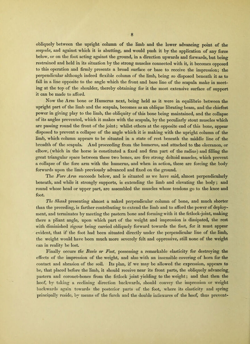 obliquely between the upright column of the limb and the lower advancing point of the scapula, and against which it is abutting, and would push it by the application of any force below, or on the foot acting against the ground, in a direction upwards and forwards, but being restrained and held in its situation by the strong muscles connected with it, it becomes opposed to this operation and firmly presents a broad surface or base to receive the impression; the perpendicular although indeed flexible column of the limb, being so disposed beneath it as to fall in a line opposite to the angle which the front and base line of the scapula make in meet- ing at the top of the shoulder, thereby obtaining for it the most extensive surface of support it can be made to afford. Now the Arm bone or Humerus next, being held as it were in equilibrio between the upright part of the limb and the scapula, becomes as an oblique librating beam, and the chiefest power in giving play to the limb, the obliquity of this bone being maintained, and the collapse of its angles prevented, which it makes with the scapula, by the peculiarly stout muscles which are passing round the front of the joint; whilst others at the opposite end of this bone, appear disposed to prevent a collapse of the angle which it is making with the upright column of the limb, which column appears to be situated in a state of rest beneath the middle line of the breadth of the scapula. And proceeding from the humerus, and attached to the olecranon, or elbow, (which in the horse is constituted a fixed and firm part of the radius) and filling the great triangular space between these two bones, are five strong deltoid muscles, which prevent a collapse of the fore arm with the humerus, and when in action, these are forcing the body forwards upon the limb previously advanced and fixed on the ground. The Fore Arm succeeds below, and is situated as we have said, almost perpendicularly beneath, and while it strongly supports, is extending the limb and elevating the body; and round whose head or upper part, are assembled the muscles whose tendons go to the knee and foot. The Shank presenting almost a naked perpendicular column of bone, and much shorter than the preceding, is farther contributing to extend the limb and to afford the power of deploy- ment, and terminates by meeting the pastern bone and forming with it the fetlock-joint, making there a pliant angle, upon which part of the weight and impression is dissipated, the rest with diminished rigour being carried obliquely forward towards the foot, for it must appear evident, that if the foot had been situated directly under the perpendicular line of the limb, the weight would have been much more severely felt and oppressive, still none of the weight can in reality be lost. Finally occurs the Basis or Foot, possessing a remarkable elasticity for destroying the effects of the impression of the weight, and also with an insensible covering of horn for the contact and abrasion of the soil. Its plan, if we may be allowed the expression, appears to be, that placed before the limb, it should receive near its front parts, the obliquely advancing pastern and coronet-bones from the fetlock joint yielding to the weight; and that then the hoof, by taking a reclining direction backwards, should convey the impression or weight backwards again towards the posterior parts of the foot, where its elasticity and spring principally reside, by means of the furch and the double inflexures of the hoof, thus prevent-