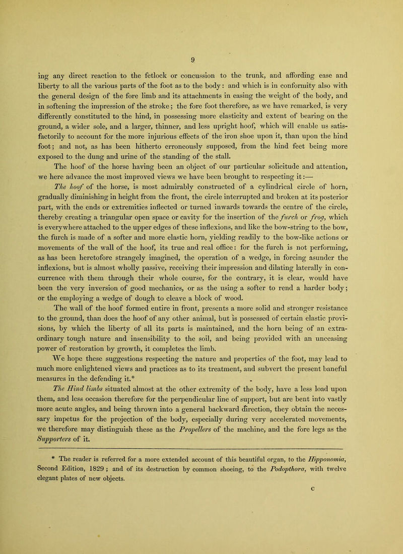 ing any direct reaction to the fetlock or concussion to the trunk, and affording ease and liberty to all the various parts of the foot as to the body: and which is in conformity also with the general design of the fore limb and its attachments in easing the weight of the body, and in softening the impression of the stroke; the fore foot therefore, as we have remarked, is very differently constituted to the hind, in possessing more elasticity and extent of bearing on the ground, a wider sole, and a larger, thinner, and less upright hoof, which will enable us satis- factorily to account for the more injurious effects of the iron shoe upon it, than upon the hind foot; and not, as has been hitherto erroneously supposed, from the hind feet being more exposed to the dung and urine of the standing of the stall. The hoof of the horse having been an object of our particular solicitude and attention, we here advance the most improved views we have been brought to respecting it:— The hoof of the horse, is most admirably constructed of a cylindi’ical circle of horn, gradually diminishing in height from the front, the circle interrupted and broken at its posterior part, with the ends or extremities inflected or turned inwards towards the centre of the circle, thereby creating a triangular open space or cavity for the insertion of the furch or frog, which is everywhere attached to the upper edges of these inflexions, and like the bow-string to the bow, the furch is made of a softer and more elastic horn, yielding readily to the bow-like actions or movements of the wall of the hoof, its true and real office: for the furch is not performing, as has been heretofore strangely imagined, the operation of a wedge, in forcing asunder the inflexions, but is almost wholly passive, receiving their impression and dilating laterally in con- currence with them through their whole course, for the contrary, it is clear, would have been the very inversion of good mechanics, or as the using a softer to rend a harder body; or the employing a wedge of dough to cleave a block of wood. The wall of the hoof formed entire in front, presents a more solid and stronger resistance to the ground, than does the hoof of any other animal, but is possessed of certain elastic provi- sions, by which the liberty of all its parts is maintained, and the horn being of an extra- ordinary tough nature and insensibility to the soil, and being provided with an unceasing power of restoration by growth, it completes the limb. We hope these suggestions respecting the nature and properties of the foot, may lead to much more enlightened views and practices as to its treatment, and subvert the present baneful measures in the defending it.* The Hind limbs situated almost at the other extremity of the body, have a less load upon them, and less occasion therefore for the perpendicular line of support, but are bent into vastly more acute angles, and being thrown into a general backward direction, they obtain the neces- sary impetus for the projection of the body, especially during very accelerated movements, we therefore may distinguish these as the Propellers of the machine, and the fore legs as the Supporters of it. * The reader is referred for a more extended account of this beautiful organ, to the Hipponomia, Second Edition, 1829 ; and of its destruction by common shoeing, to the Podopthora, with twelve elegant plates of new objects. c