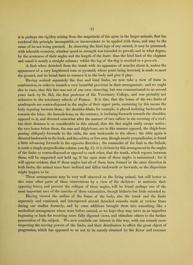 it is perhaps the rigidity arising from the magnitude of the spine in the larger animals, that has rendered this principle incompatible or inconvenient to be applied with them, and may be the cause of its not being pursued. In observing the hind legs of any animal, it may be presumed, with tolerable certainty, whether speed or strength was intended to prevail, and in what degree, by the acuteness of their angles and the length of the limb: thus the hind limb of the elephant and camel is nearly a straight column; whilst the leg of the dog is crooked to a proverb. A limb when detached from the trunk with its apparatus of muscles about it, makes the appearance of a very lengthened cone or pyramid, whose point being inverted, is made to meet the ground, and its broad basis to connect it to the body and give it play. Having noticed separately the fore and hind limbs, we now take a view of them in combination, in order to remark a very beautiful provision in their arrangement: and we ought also to state, that this fact was not of our own observing, but was communicated to us several years back by St. Bel, the first professor of the Veterinary College, and was probably not unknown to the veterinary schools of France. It is this, that the bones of the two limbs of quadrupeds are contra-disposed in the angles of their upper parts, sustaining by this means the body reposing between them; the shoulder-blade, for example, is placed inclining backwards or towards the loins; the haunch-bone, on the contrary, is inclining forwards towards the shoulder, opposed to it, and directed somewhat after the manner of two rafters in the covering of a roof; but their distance is so considerable in this animal, that the fact might easily escape notice: the two bones below these, the arm and thigh-bone, are in like manner opposed, the thigh-bone passing obliquely forwards to the stifle, the arm backwards to the elbow; the tibia again is directed backwards to the hock, and the cubitus, or fore arm, though nearly perpendicular, is found a little advancing forwards in the opposite direction; the remainder of the limb to the fetlock, is made a simple perpendicular column (see fig. 5): it is obvious by this arrangement in the angles of the limbs so contra-disposed or opposed to each other, that the trunk, which reposes between them, will be supported and held up, if the open state of these angles is maintained; for it will appear evident, that if these angles had all of them been formed in the same direction in both limbs, the animal must have inclined and fallen backwards or forwards, as the disposition might happen to be. These arrangements may be very well observed on the living animal, but still better as also some other parts of these observations by a view of the skeleton: to maintain their opposing forces, and prevent the collapse of these angles, will be found perhaps one of the most important uses of the muscles of these extremities, though hitherto but little attended to. Having viewed the outline of the frame of the body, also the trunk and the limbs separately and combined, and interspersed several detached remarks made at various times during our studies formerly, and by some additions brought them into something like a methodical arrangement where none before existed, so we hope they may serve as an imperfect beginning or basis for receiving more fully digested views, and stimulate others to the farther prosecution of the subject. We now conclude our labours in this way, with one remark more respecting the moving powers of the limbs, and their distribution to effect the great object of progression, which has appeared to us not to be merely obtained by the flexor and extensor