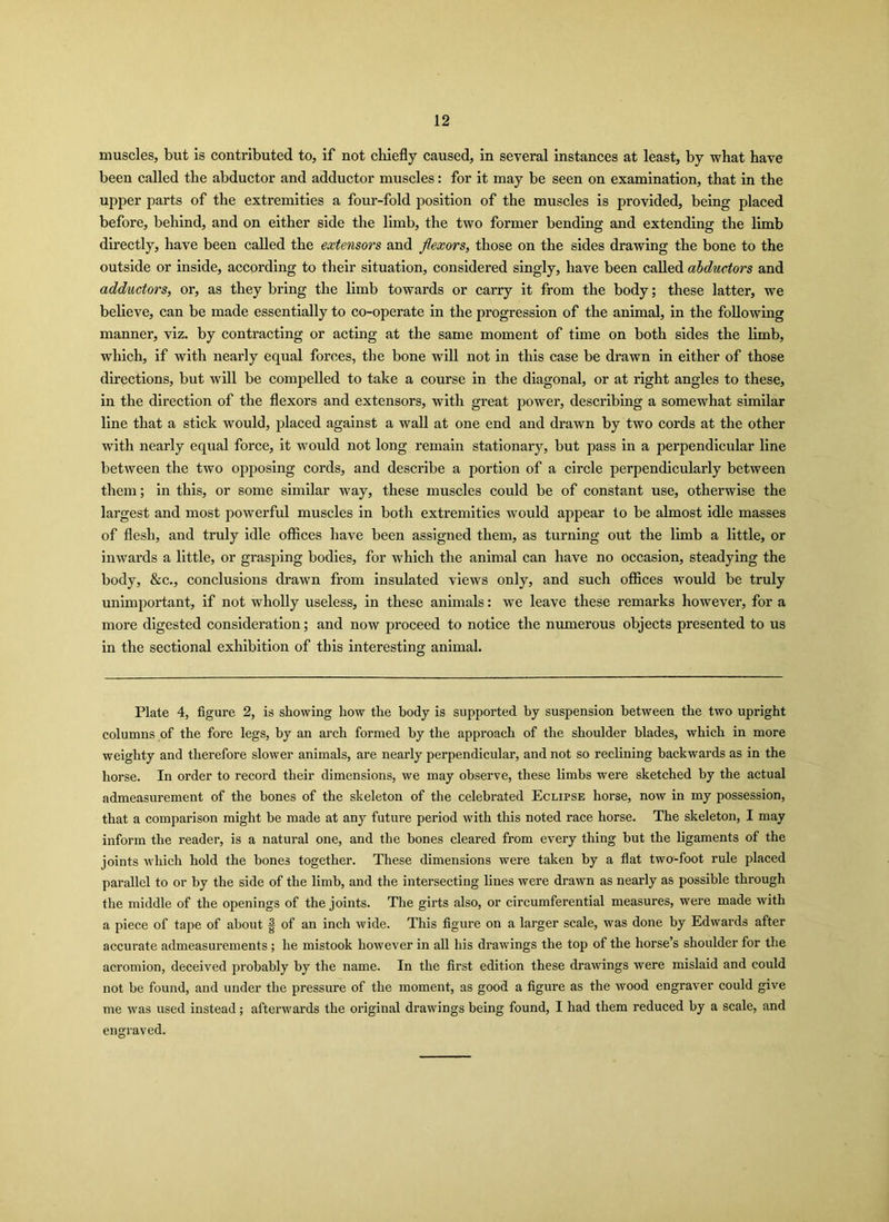 muscles, but is contributed to, if not chiefly caused, in several instances at least, by what have been called the abductor and adductor muscles: for it may be seen on examination, that in the upper parts of the extremities a four-fold position of the muscles is provided, being placed before, behind, and on either side the limb, the two former bending and extending the limb directly, have been called the extensors and flexors, those on the sides drawing the bone to the outside or inside, according to their situation, considered singly, have been called abductors and adductors, or, as they bring the limb towards or carry it from the body; these latter, we believe, can be made essentially to co-operate in the progression of the animal, in the following manner, viz. by contracting or acting at the same moment of time on both sides the limb, which, if with nearly equal forces, the bone will not in this case be drawn in either of those directions, but will be compelled to take a course in the diagonal, or at right angles to these, in the direction of the flexors and extensors, with great power, describing a somewhat similar line that a stick would, placed against a wall at one end and drawn by two cords at the other with nearly equal force, it would not long remain stationary, but pass in a perpendicular line between the two opposing cords, and describe a portion of a circle perpendicularly between them; in this, or some similar way, these muscles could be of constant use, otherwise the largest and most powerful muscles in both extremities would appear to be almost idle masses of flesh, and truly idle offices have been assigned them, as turning out the limb a little, or inwards a little, or grasping bodies, for which the animal can have no occasion, steadying the body, &c., conclusions drawn from insulated views only, and such offices would be truly unimportant, if not wholly useless, in these animals: we leave these remarks however, for a more digested consideration; and now proceed to notice the numerous objects presented to us in the sectional exhibition of this interesting animal. Plate 4, figure 2, is showing how the body is supported by suspension between the two upright columns of the fore legs, by an arch formed by the approach of the shoulder blades, which in more weighty and therefore slower animals, are nearly perpendicular, and not so reclining backwards as in the horse. In order to record their dimensions, we may observe, these limbs were sketched by the actual admeasurement of the bones of the skeleton of the celebrated Eclipse horse, now in my possession, that a comparison might be made at any future period with this noted race horse. The skeleton, I may inform the reader, is a natural one, and the bones cleared from every thing but the ligaments of the joints which hold the bones together. These dimensions were taken by a flat two-foot rule placed parallel to or by the side of the limb, and the intersecting lines were drawn as nearly as possible through the middle of the openings of the joints. The girts also, or circumferential measures, were made with a piece of tape of about | of an inch wide. This figure on a larger scale, was done by Edwards after accurate admeasurements ; he mistook however in all his drawings the top of the horse’s shoulder for the acromion, deceived probably by the name. In the first edition these drawings were mislaid and could not be found, and under the pressure of the moment, as good a figure as the wood engraver could give me was used instead; afterwards the original drawings being found, I had them reduced by a scale, and engraved.