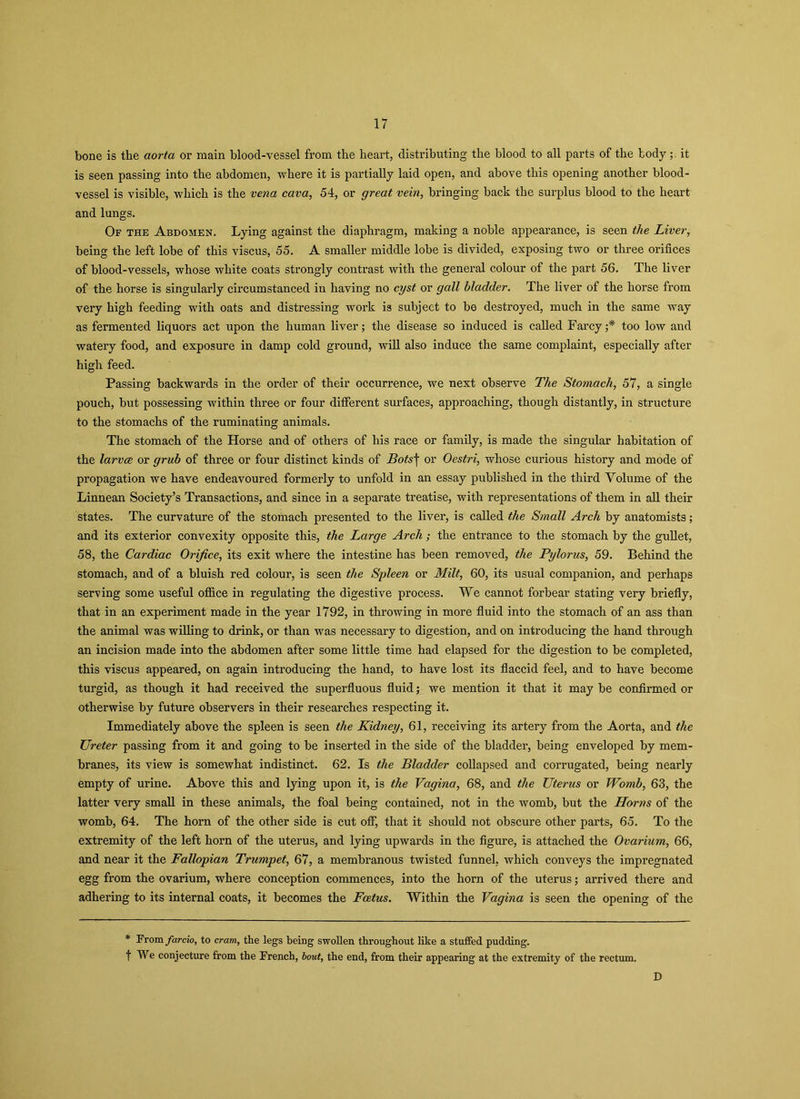 bone is the aorta or main blood-vessel from the heart, distributing the blood to all parts of the todyit is seen passing into the abdomen, where it is partially laid open, and above this opening another blood- vessel is visible, which is the vena cava, 54, or great vein, bringing back the surplus blood to the heart and lungs. Of the Abdomen. Lying against the diaphragm, making a noble appearance, is seen the Liver, being the left lobe of this viscus, 55. A smaller middle lobe is divided, exposing two or three orifices of blood-vessels, whose white coats strongly contrast with the general colour of the part 56. The liver of the horse is singularly circumstanced in having no cyst or gall bladder. The liver of the horse from very high feeding with oats and distressing work is subject to be destroyed, much in the same way as fermented liquors act upon the human liver; the disease so induced is called Farcy;* too low and watery food, and exposure in damp cold ground, will also induce the same complaint, especially after high feed. Passing backwards in the order of their occurrence, we next observe The Stomach, 57, a single pouch, but possessing within three or four different surfaces, approaching, though distantly, in structure to the stomachs of the ruminating animals. The stomach of the Horse and of others of his race or family, is made the singular habitation of the larvce or grub of three or four distinct kinds of Bots\ or Oestri, whose curious history and mode of propagation we have endeavoured formerly to unfold in an essay published in the third Volume of the Linnean Society’s Transactions, and since in a separate treatise, with representations of them in all their states. The curvature of the stomach presented to the liver, is called the Small Arch by anatomists; and its exterior convexity opposite this, the Large Arch; the entrance to the stomach by the gullet, 58, the Cardiac Orifice, its exit where the intestine has been removed, the Pylorus, 59. Behind the stomach, and of a bluish red colour, is seen the Spleen or Milt, 60, its usual companion, and perhaps serving some useful office in regulating the digestive process. We cannot forbear stating very briefly, that in an experiment made in the year 1792, in throwing in more fluid into the stomach of an ass than the animal was willing to drink, or than was necessary to digestion, and on introducing the hand through an incision made into the abdomen after some little time had elapsed for the digestion to be completed, this viscus appeared, on again introducing the hand, to have lost its flaccid feel, and to have become turgid, as though it had received the superfluous fluid; we mention it that it may be confirmed or otherwise by future observers in their researches respecting it. Immediately above the spleen is seen the Kidney, 61, receiving its artery from the Aorta, and the Ureter passing from it and going to be inserted in the side of the bladder, being enveloped by mem- branes, its view is somewhat indistinct. 62. Is the Bladder collapsed and corrugated, being nearly empty of urine. Above this and lying upon it, is the Vagina, 68, and the Uterus or Womb, 63, the latter very small in these animals, the foal being contained, not in the womb, but the Horns of the womb, 64. The horn of the other side is cut off, that it should not obscure other parts, 65. To the extremity of the left horn of the uterus, and lying upwards in the figure, is attached the Ovarium, 66, and near it the Fallopian Trumpet, 67, a membranous twisted funnel, which conveys the impregnated egg from the ovarium, where conception commences, into the horn of the uterus; arrived there and adhering to its internal coats, it becomes the Foetus. Within the Vagina is seen the opening of the * From farcio, to cram, the legs being swollen throughout like a stuffed pudding, f We conjecture from the French, bout, the end, from their appearing at the extremity of the rectum. D