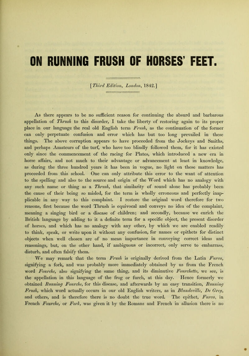ON RUNNING FRUSH OF HORSES’ FEET YFhird Edition, London, 1842.] As there appears to be no sufficient reason for continuing the absurd and barbarous appellation of Thrush to this disorder, I take the liberty of restoring again to its proper place in our language the real old English term Frush, as the continuation of the former can only perpetuate confusion and error wliich has but too long prevailed in these things. The above corruption appears to have proceeded from the Jockeys and Smiths, and perhaps Amateurs of the turf, who have too blindly followed them, for it has existed only since the commencement of the racing for Plates, which introduced a new era in horse affairs, and not much to their advantage or advancement at least in knowledge, as during the three hundred years it has been in vogue, no light on these matters has proceeded from this school. One can only attribute this error to the want of attention to the spelling and also to the source and origin of the Word which has no analogy with any such name or tiling as a Thrush, that similarity of sound alone has probably been the cause of their being so misled, for the term is wholly erroneous and perfectly inap- plicable in any way to this complaint. I restore the original word therefore for two reasons, first because the word Thrush is equivocal and conveys no idea of the complaint, meaning a singing bird or a disease of children; and secondly, because we enrich the British language by adding to it a definite term for a specific object, the present disorder of horses, and which has no analogy with any other, by which we are enabled readily to think, speak, or write upon it without any confusion, for names or epithets for distinct objects when well chosen are of no mean importance in conveying correct ideas and reasonings, but, on the other hand, if ambiguous or incorrect, only serve to embarrass, disturb, and often falsify them. We may remark that the term Frush is originally derived from the Latin Furca, signifying a fork, and was probably more immediately obtained by us from the French word Fourche, also signifying the same thing, and its diminutive Fourchette, we see, is the appellation in this language of the frog or furch, at this day. Hence formerly we obtained Running Fourche, for this disease, and afterwards by an easy transition. Running Frush, which word actually occurs in our old English writers, as in Blundemlle, De Grey, and others, and is therefore there is no doubt the true word. The epithet, Furca, in French Fourche, or Forh, was given it by the Homans and French in allusion there is no