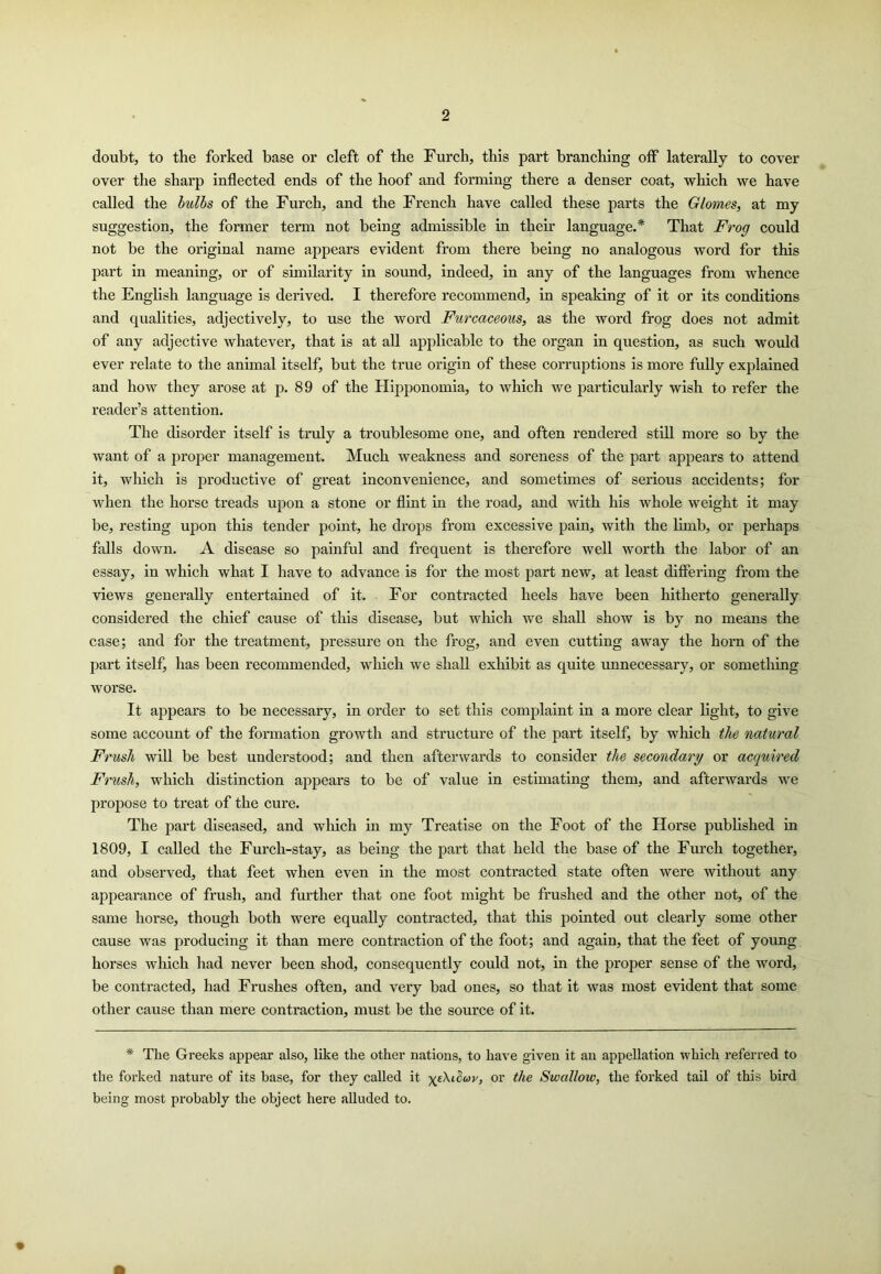 doubt, to the forked base or cleft of the Furch, this part branching off laterally to cover over the sharp Inflected ends of the hoof and forming there a denser coat, which we have called the bulls of the Furch, and the French have called these parts the Glomes, at my suggestion, the former term not being admissible in their language.* That Frog eould not be the original name appears evident from there being no analogous word for this part in meaning, or of similarity in sound, indeed, in any of the languages from whence the English language is derived. I therefore recommend. In speaking of it or its conditions and qualities, adjectively, to use the word Furcaceous, as the word frog does not admit of any adjective whatever, that is at all applicable to the organ in question, as such would ever relate to the animal itself, but the true origin of these corruptions is more fully explained and how they arose at p. 89 of the Hqjponomia, to which we particularly wish to refer the reader’s attention. The disorder itself is truly a troublesome one, and often rendered still more so by the want of a proper management. Much weakness and soreness of the part appears to attend it, which is productive of great inconvenience, and sometimes of serious accidents; for when the horse treads upon a stone or flint in the road, and with his whole weight it may be, resting upon this tender point, he drops from excessive pain, with the limb, or perhaps falls down. A disease so painful and frequent is therefore well worth the labor of an essay, in which what I have to advance is for the most part new, at least differing from the views generally entertained of it. For contracted heels have been hitherto generally considered the chief cause of this disease, but wliich we shall show is by no means the case; and for the treatment, pressure on the frog, and even cutting away the horn of the part itself, has been recommended, which we shall exhibit as quite unnecessary, or something worse. It appears to be necessary, in order to set this complaint in a more elear light, to give some account of the formation growth and structure of the part itself, by which the natural Frush will be best understood; and then afterwards to consider the secondary or acquired Frush, which distinction appears to be of value in estimating them, and afterwards we propose to treat of the cure. The part diseased, and wliich in my Treatise on the Foot of the Horse published in 1809, I called the Furch-stay, as being the part that held the base of the Furch together, and observed, that feet when even in the most contracted state often were without any appearance of frush, and further that one foot might be frushed and the other not, of the same horse, though both were equally contracted, that this pointed out clearly some other cause was producing it than mere contraction of the foot; and again, that the feet of yoimg horses which liad never been shod, consequently could not, in the proper sense of the word, be contracted, had Frushes often, and very bad ones, so that it was most evident that some other cause than mere contraction, must be the source of it. * The Greeks appear also, like the other nations, to have given it an appellation which referred to the forked nature of its base, for they called it or the Swallow, the forked tail of this bird being most probably the object here alluded to.