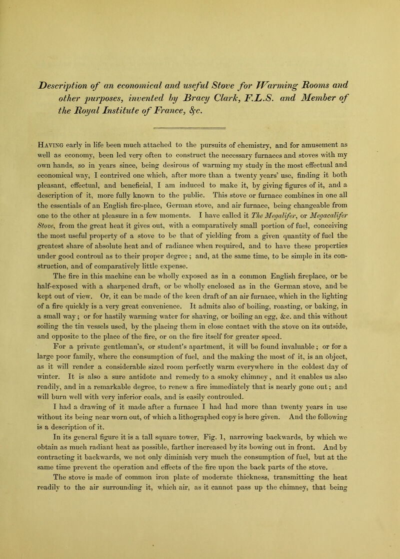 Description of an economical and useful Stove for Warming Rooms and other purposes, invented hy Rracy Clark, F.L.S. and Member of the Royal Institute of France, fyc. Haying early in life been much attached to the pursuits of chemistry, and for amusement as well as economy, been led very often to construct the necessary furnaces and stoves with my own hands, so in years since, being desirous of warming my study in the most effectual and economical way, I contrived one which, after more than a twenty years’ use, finding it both pleasant, effectual, and beneficial, I am induced to make it, by giving figures of it, and a description of it, more fully known to the public. This stove or furnace combines in one all the essentials of an English fire-place, Gferman stove, and air furnace, being changeable from one to the other at pleasure in a few moments. I have called it The Megalifer, or Megacalifer Stove, from the great heat it gives out, with a comparatively small portion of fuel, conceiving the most useful property of a stove to be that of yielding from a given quantity of fuel the greatest share of absolute heat and of radiance when required, and to have these properties under good controul as to their proper degree; and, at the same time, to be simple in its con- struction, and of comparatively little expense. The fire in this machine can be wholly exposed as in a common English fireplace, or be half-exposed with a sharpened draft, or be wholly enclosed as in the German stove, and be kept out of view. Or, it can be made of the keen draft of an air furnace, which in the lighting of a fire quickly is a very great convenience. It admits also of boiling, roasting, or baking, in a small way; or for hastily warming water for shaving, or boiling an egg, &c. and this without soiling the tin vessels used, by the placing them in close contact with the stove on its outside, and opposite to the place of the fire, or on the fire itself for greater speed. For a private gentleman’s, or student’s apartment, it will be found invaluable; or for a large poor family, where the consumption of fuel, and the making the most of it, is an object, as it will render a considerable sized room perfectly warm everywhere in the coldest day of winter. It is also a sure antidote and remedy to a smoky chimney, and it enables us also readily, and in a remarkable degree, to renew a fire immediately that is nearly gone out; and will burn well with very inferior coals, and is easily controuled. I had a drawing of it made after a furnace I had had more than twenty years in use without its being near worn out, of which a lithographed copy is here given. And the following is a description of it. In its general figure it is a tall square tower, Fig. 1, narrowing backwards, by which we obtain as much radiant heat as possible, farther increased by its bowing out in front. And by contracting it backwards, we not only diminish very much the consumption of fuel, but at the same time prevent the operation and effects of the fire upon the back parts of the stove. The stove is made of common iron plate of moderate thickness, transmitting the heat readily to the air surrounding it, which air, as it cannot pass up the chimney, that being