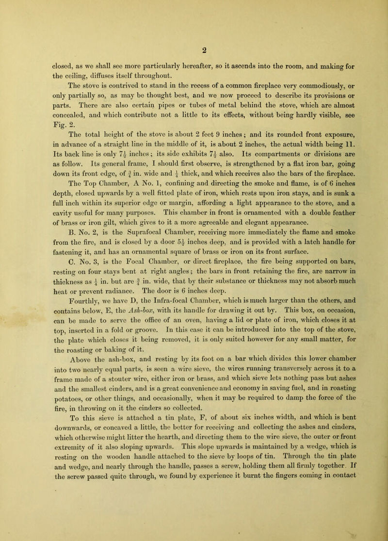 closed, as we shall see more particularly hereafter, so it ascends into the room, and making for the ceiling, diffuses itself throughout. The stove is contrived to stand in the recess of a common fireplace very commodiously, or only partially so, as may be thought best, and we now proceed to describe its provisions or parts. There are also certain pipes or tubes of metal behind the stove, which are almost concealed, and which contribute not a little to its effects, without being hardly visible, see Fig. 2. The total height of the stove is about 2 feet 9 inches; and its rounded front exposure, in advance of a straight line in the middle of it, is about 2 inches, the actual width being 11. Its back line is only 7^ inches; its side exhibits 7^ also. Its compartments or divisions are as follow. Its general frame, I should first observe, is strengthened by a flat iron bar, going down its front edge, of f in. wide and ^ thick, and which receives also the bars of the fireplace. The Top Chamber, A No. 1, confining and directing the smoke and flame, is of 6 inches depth, closed upwards by a well fitted plate of iron, which rests upon iron stays, and is sunk a full inch within its superior edge or margin, affording a light appearance to the stove, and a cavity useful for many purposes. This chamber in front is ornamented with a double feather of brass or iron gilt, which gives to it a more agreeable and elegant appearance. B. No. 2, is the Suprafocal Chamber, receiving more immediately the flame and smoke from the fire, and is closed by a door 5^ inches deep, and is provided with a latch handle for fastening it, and has an ornamental square of brass or iron on its front surface. C. No. 3, is the Focal Chamber, or direct fireplace, the fire being supported on bars, resting on four stays bent at right angles; the bars in front retaining the fire, are narrow in thickness as \ in. but are f in. wide, that by their substance or thickness may not absorb much heat or prevent radiance. The door is 6 inches deep. Fourthly, we have D, the Infra-focal Chamber, which is much larger than the others, and contains below, E, the Ash-box, with its handle for drawing it out by. This box, on occasion, can be made to serve the office of an oven, having a lid or plate of iron, which closes it at top, inserted in a fold or groove. In this case it can be introduced into the top of the stove, the plate which closes it being removed, it is only suited however for any small matter, for the roasting or baking of it. Above the ash-box, and resting by its foot on a bar which divides this lower chamber into two nearly equal parts, is seen a wire sieve, the wires running transversely across it to a frame made of a stouter wire, either iron or brass, and which sieve lets nothing pass but ashes and the smallest cinders, and is a great convenience and economy in saving fuel, and in roasting potatoes, or other things, and occasionally, when it may be required to damp the force of the fire, in throwing on it the cinders so collected. To this sieve is attached a tin plate, F, of about six inches width, and which is bent downwards, or concaved a little, the better for receiving and collecting the ashes and cinders, which otherwise might litter the hearth, and directing them to the wire sieve, the outer or front extremitv of it also sloping upwards. This slope upwards is maintained by a wedge, which is resting on the wooden handle attached to the sieve by loops of tin. Through the tin plate and wedge, and nearly through the handle, passes a screw, holding them all firmly together. If the screw passed quite through, we found by experience it burnt the fingers coming in contact