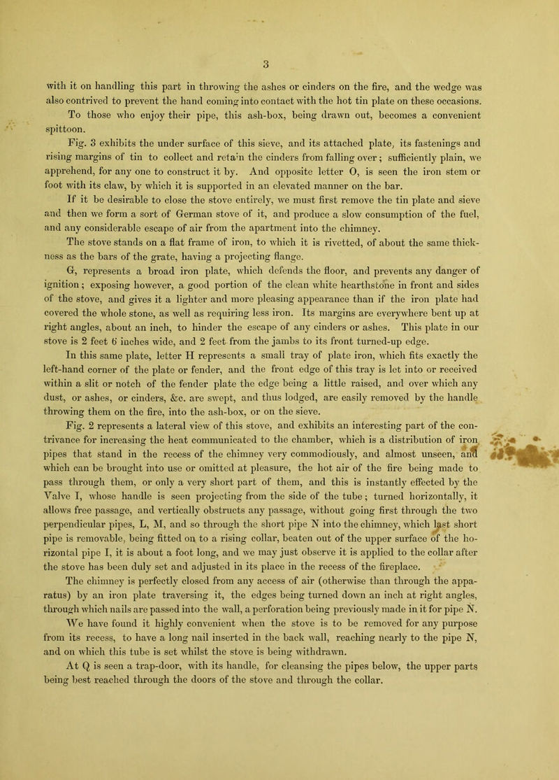 with it on handling this part in throwing the ashes or cinders on the fire, and the wedge was also contrived to prevent the hand coming into contact with the hot tin plate on these occasions. To those who enjoy their pipe, this ash-box, being drawn out, becomes a convenient spittoon. Fig. 3 exhibits the under surface of this sieve, and its attached plate, its fastenings and rising margins of tin to collect and reta:n the cinders from falling over; sufficiently plain, we apprehend, for any one to construct it by. And opposite letter 0, is seen the iron stem or foot with its claw, by which it is supported in an elevated manner on the bar. If it be desirable to close the stove entirely, we must first remove the tin plate and sieve and then we form a sort of German stove of it, and produce a slow consumption of the fuel, and any considerable escape of air from the apartment into the chimney. The stove stands on a flat frame of iron, to which it is rivetted, of about the same thick- ness as the bars of the grate, having a projecting flange. Gf, represents a broad iron plate, which defends the floor, and prevents any danger of ignition; exposing however, a good portion of the clean white hearthstone in front and sides of the stove, and gives it a lighter and more pleasing appearance than if the iron plate had covered the whole stone, as well as requiring less iron. Its margins are everywhere bent up at right angles, about an inch, to hinder the escape of any cinders or ashes. This plate in our stove is 2 feet fi inches wide, and 2 feet from the jambs to its front turned-up edge. In this same plate, letter H represents a small tray of plate iron, which fits exactly the left-hand corner of the plate or fender, and the front edge of this tray is let into or received within a slit or notch of the fender plate the edge being a little raised, and over which any dust, or ashes, or cinders, &c. are swept, and thus lodged, are easily removed by the handle throwing them on the fire, into the ash-box, or on the sieve. Fig. 2 represents a lateral view of this stove, and exhibits an interesting part of the con- trivance for increasing the heat communicated to the chamber, which is a distribution of iron pipes that stand in the recess of the chimney very commodiously, and almost unseen, ana which can be brought into use or omitted at pleasure, the hot air of the fire being made to pass through them, or only a very short part of them, and this is instantly effected by the Valve I, whose handle is seen projecting from the side of the tube; turned horizontally, it allows free passage, and vertically obstructs any passage, without going first through the two perpendicular pipes, L, M, and so through the short pipe N into the chimney, which last short pipe is removable, being fitted on to a rising collar, beaten out of the upper surface of the ho- rizontal pipe I, it is about a foot long, and we may just observe it is applied to the collar after the stove has been duly set and adjusted in its place in the recess of the fireplace. The chimney is perfectly closed from any access of air (otherwise than through the appa- ratus) by an iron plate traversing it, the edges being turned down an inch at right angles, through which nails are passed into the wall, a perforation being previously made in it for pipe N. We have found it highly convenient when the stove is to be removed for any purpose from its recess, to have a long nail inserted in the back wall, reaching nearly to the pipe N, and on which this tube is set whilst the stove is being withdrawn. At Q is seen a trap-door, with its handle, for cleansing the pipes below, the upper parts being best reached through the doors of the stove and through the collar.