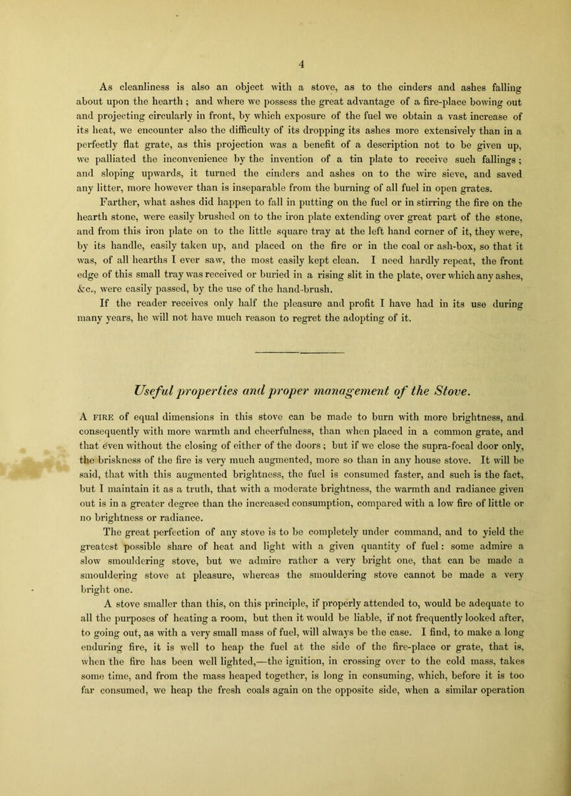 As cleanliness is also an object with a stove, as to the cinders and ashes falling about upon the hearth; and where we possess the great advantage of a fire-place bowing out and projecting circularly in front, by which exposure of the fuel we obtain a vast increase of its heat, we encounter also the difficulty of its dropping its ashes more extensively than in a perfectly flat grate, as this projection was a benefit of a description not to be given up, we palliated the inconvenience by the invention of a tin plate to receive such fallings ; and sloping upwards, it turned the cinders and ashes on to the wire sieve, and saved any litter, more however than is inseparable from the burning of all fuel in open grates. Farther, what ashes did happen to fall in putting on the fuel or in stirring the fire on the hearth stone, were easily brushed on to the iron plate extending over great part of the stone, and from this iron plate on to the little square tray at the left hand corner of it, they were, by its handle, easily taken up, and placed on the fire or in the coal or ash-box, so that it was, of all hearths I ever saw, the most easily kept clean. I need hardly repeat, the front edge of this small tray was received or buried in a rising slit in the plate, over which any ashes, &c., were easily passed, by the use of the hand-brush. If the reader receives only half the pleasure and profit I have had in its use during many years, he will not have much reason to regret the adopting of it. Useful properties and proper management of the Stove. A fire of equal dimensions in this stove can be made to burn with more brightness, and consequently with more warmth and cheerfulness, than when placed in a common grate, and that even without the closing of either of the doors ; but if we close the supra-focal door only, the briskness of the fire is very much augmented, more so than in any house stove. It will be said, that with this augmented brightness, the fuel is consumed faster, and such is the fact, but I maintain it as a truth, that with a moderate brightness, the warmth and radiance given out is in a greater degree than the increased consumption, compared with a low fire of little or no brightness or radiance. The great perfection of any stove is to be completely under command, and to yield the greatest possible share of heat and light with a given quantity of fuel: some admire a slow smouldering stove, but we admire rather a very bright one, that can be made a smouldering stove at pleasure, whereas the smouldering stove cannot be made a very bright one. A stove smaller than this, on this principle, if properly attended to, would be adequate to all the purposes of heating a room, but then it would be liable, if not frequently looked after, to going out, as with a very small mass of fuel, will always be the case. I find, to make a long enduring fire, it is well to heap the fuel at the side of the fire-place or grate, that is, when the fire has been well lighted,—the ignition, in crossing over to the cold mass, takes some time, and from the mass heaped together, is long in consuming, which, before it is too far consumed, we heap the fresh coals again on the opposite side, when a similar operation