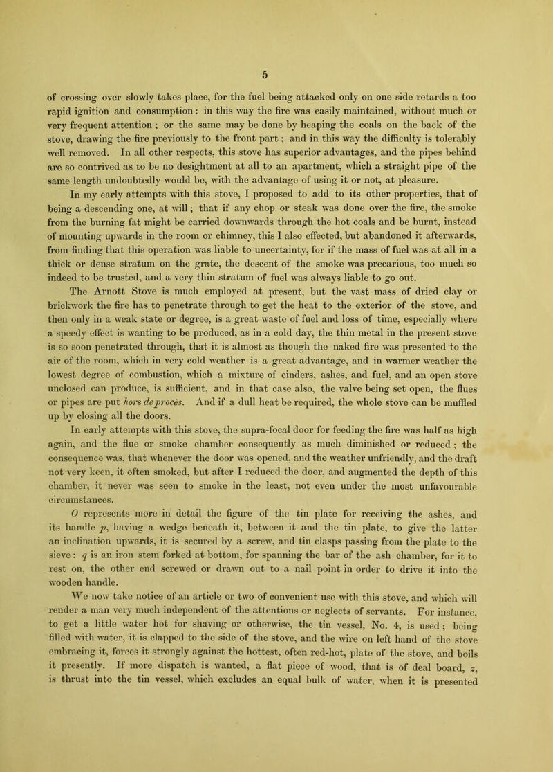 of crossing over slowly takes place, for the fuel being attacked only on one side retards a too rapid ignition and consumption : in this way the fire was easily maintained, without much or very frequent attention ; or the same may be done by heaping the coals on the back of the stove, drawing the fire previously to the front part; and in this way the difficulty is tolerably well removed. In all other respects, this stove has superior advantages, and the pipes behind are so contrived as to be no desightment at all to an apartment, which a straight pipe of the same length undoubtedly would be, with the advantage of using it or not, at pleasure. In my early attempts with this stove, I proposed to add to its other properties, that of being a descending one, at will; that if any chop or steak was done over the fire, the smoke from the burning fat might be carried downwards through the hot coals and be burnt, instead of mounting upwards in the room or chimney, this I also effected, but abandoned it afterwards, from finding that this operation was liable to uncertainty, for if the mass of fuel was at all in a thick or dense stratum on the grate, the descent of the smoke was precarious, too much so indeed to be trusted, and a very thin stratum of fuel was always liable to go out. The Arnott Stove is much employed at present, but the vast mass of dried clay or brickwork the fire has to penetrate through to get the heat to the exterior of the stove, and then only in a weak state or degree, is a great waste of fuel and loss of time, especially where a speedy effect is wanting to be produced, as in a cold day, the thin metal in the present stove is so soon penetrated through, that it is almost as though the naked fire was presented to the air of the room, which in very cold weather is a great advantage, and in warmer weather the lowest degree of combustion, which a mixture of cinders, ashes, and fuel, and an open stove unclosed can produce, is sufficient, and in that case also, the valve being set open, the flues or pipes are put hors deproces. And if a dull heat be required, the whole stove can be muffled up by closing all the doors. In early attempts with this stove, the supra-focal door for feeding the fire was half as high again, and the flue or smoke chamber consequently as much diminished or reduced ; the consequence was, that whenever the door was opened, and the weather unfriendly, and the draft not very keen, it often smoked, but after I reduced the door, and augmented the depth of this chamber, it never was seen to smoke in the least, not even under the most unfavourable circumstances. 0 represents more in detail the figure of the tin plate for receiving the ashes, and its handle p, having a wedge beneath it, between it and the tin plate, to give the latter an inclination upwards, it is secured by a screw, and tin clasps passing from the plate to the sieve : q is an iron stem forked at bottom, for spanning the bar of the ash chamber, for it to rest on, the other end screwed or drawn out to a nail point in order to drive it into the wooden handle. We now take notice of an article or two of convenient use with this stove, and which will render a man very much independent of the attentions or neglects of servants. For instance, to get a little water hot for shaving or otherwise, the tin vessel, No. 4, is used ; being filled with water, it is clapped to the side of the stove, and the wire on left hand of the stove embracing it, forces it strongly against the hottest, often red-hot, plate of the stove, and boils it presently. If more dispatch is wanted, a flat piece of wood, that is of deal board, z, is thrust into the tin vessel, which excludes an equal bulk of water, when it is presented