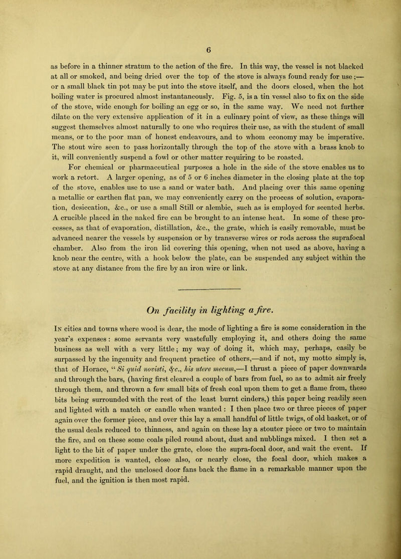 as before in a thinner stratum to the action of the fire. In this way, the vessel is not blacked at all or smoked, and being dried over the top of the stove is always found ready for use;— or a small black tin pot may be put into the stove itself, and the doors closed, when the hot boiling water is procured almost instantaneously. Fig. 5, is a tin vessel also to fix on the side of the stove, wide enough for boiling an egg or so, in the same way. We need not further dilate on the very extensive application of it in a culinary point of view, as these things will suggest themselves almost naturally to one who requires their use, as with the student of small means, or to the poor man of honest endeavours, and to whom economy may be imperative. The stout wire seen to pass horizontally through the top of the stove with a brass knob to it, will conveniently suspend a fowl or other matter requiring to be roasted. For chemical or pharmaceutical purposes a hole in the side of the stove enables us to work a retort. A larger opening, as of 5 or 6 inches diameter in the closing plate at the top of the stove, enables use to use a sand or water bath. And placing over this same opening a metallic or earthen flat pan, we may conveniently carry on the process of solution, evapora- tion, desiccation, &c., or use a small Still or alembic, such as is employed for scented herbs. A crucible placed in the naked fire can be brought to an intense heat. In some of these pro- cesses, as that of evaporation, distillation, &c., the grate, which is easily removable, must be advanced nearer the vessels by suspension or by transverse wires or rods across the suprafocal chamber. Also from the iron lid covering this opening, when not used as above, having a knob near the centre, with a hook below the plate, can be suspended any subject within the stove at any distance from the fire by an iron wire or link. On facility in lighting a fire. In cities and towns where wood is dear, the mode of lighting a fire is some consideration in the year’s expenses : some servants very wastefully employing it, and others doing the same business as well with a very little; my way of doing it, which may, perhaps, easily be surpassed by the ingenuity and frequent practice of others,—and if not, my motto simply is, that of Horace, “ Si quid novisti, <§*<?., his utere mecum,—I thrust a piece of paper downwards and through the bars, (having first cleared a couple of bars from fuel, so as to admit air freely through them, and thrown a few small bits of fresh coal upon them to get a flame from, these bits being surrounded with the rest of the least burnt cinders,) this paper being readily seen and lighted with a match or candle when wanted : I then place two or three pieces of paper again over the former piece, and over this lay a small handful of little twigs, of old basket, or of the usual deals reduced to thinness, and again on these lay a stouter piece or two to maintain the fire, and on these some coals piled round about, dust and nubblings mixed. I then set a light to the bit of paper under the grate, close the supra-focal door, and wait the event. If more expedition is wanted, close also, or nearly close, the focal door, which makes a rapid draught, and the unclosed door fans back the flame in a remarkable manner upon the fuel, and the ignition is then most rapid.
