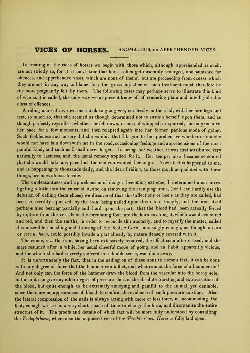 VICES OF HORSES. ANOMALOUS, or APPREHENDED VICES. In treating of the vices of horses we begin with those which, although apprehended as such, are not strictly so, for it is most true that horses often get miserably scourged, and punished for offences, and apprehended vices, which are none of theirs’, but are proceeding from causes which they are not in any way to blame for; the gross injustice of such treatment must therefore be the more poignantly felt by them. The following cases may perhaps serve to illustrate this kind of vice as it is called, the only way we at present know of, of rendering plain and intelligible this class of offences. A riding mare of my own once took to going very carelessly on the road, with her fore legs and feet, so much so, that she seemed as though determined not to sustain herself upon them, and as though perfectly regardless whether she fell down, or not; if whipped, or spurred, she only mended her pace for a few moments, and then relapsed again into her former perilous mode of going. Such feebleness and misery did she exhibit that I began to be apprehensive whether or not she would not have lain down with me in the road, occasioning feelings and apprehensions of the most painful kind, and such as I shall never forget. It being hot weather, it was first attributed very naturally to laziness, and the usual remedy applied for it. Her temper also became so soured that she would take any pace but the one you wanted her to go. Now all this happened to me, and is happening to thousands daily, and the idea of riding, to those much acquainted with these things, becomes almost terrific. The unpleasantness and apprehension of danger becoming extreme, I determined upon inves- tigating a little into the cause of it, and on removing the cramping irons, (for I can hardly use the delusion of calling them shoes) we discovered that the inflections or heels as they are called, had been so terribly squeezed by the iron being nailed upon them too strongly, and the iron itself perhaps also bearing partially and hard upon the part, that the blood had been actually forced by rupture from the vessels of the circulating foot into the horn covering it, which was discoloured and red, and then the smiths, in order to reconcile this anomaly, and to mystify the matter, called this miserable smashing and bruising of the foot, a Corn—amusingly enough, as though a corn or cornu, horn, could possibly invade a part already by nature densely covered with it. The cause, viz. the iron, having been extensively removed, the effect soon after ceased, and the mare resumed after a while, her usual cheerful mode of going, and an habit apparently vicious, and for which she had severely suffered in a double sense, was done away. It is unfortunately the fact, that in the nailing on of these irons to horse’s feet, it can be done with any degree of force that the hammer can inflict, and what cannot the force of a hammer do ? And not only can the force of the hammer draw the blood from the vascular into the horny sole, but also it can give any other degree of pressure short of the absolute bursting and extravasation of the blood, but quite enough to be extremely annoying and painful to the animal, yet deniable, since there are no appearances of blood to confirm the evidence of such pressure existing. Also the lateral compression of the nails is always acting with more or less force, in incommoding the foot, enough we see in a very short space of time to change the form, and disorganise the entire structure of it. The proofs and details of which fact will be more fully understood by consulting the Podophthora, where also the supposed vice of the Twmhlp-dnwn Horse is fully laid open,