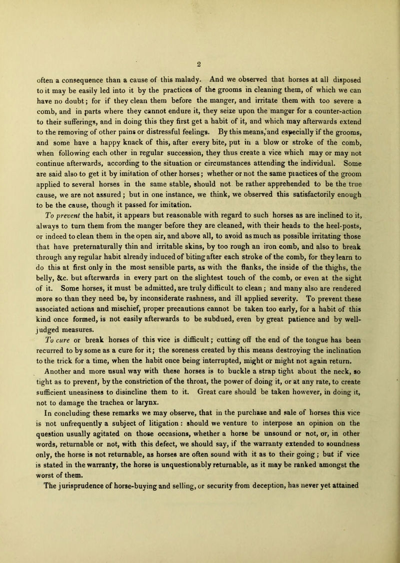 often a consequence than a cause of this malady. And we observed that horses at all disposed to it may be easily led into it by the practices of the grooms in cleaning them, of which we can have no doubt; for if they clean them before the manger, and irritate them with too severe a comb, and in parts where they cannot endure it, they seize upon the manger for a counter-action to their sufferings, and in doing this they first get a habit of it, and which may afterwards extend to the removing of other pains or distressful feelings. By this means,'and especially if the grooms, and some have a happy knack of this, after every bite, put in a blow or stroke of the comb, when following each other in regular succession, they thus create a vice which may or may not continue afterwards, according to the situation or circumstances attending the individual. Some are said also to get it by imitation of other horses; whether or not the same piactices of the groom applied to several horses in the same stable, should not be rather apprehended to be the true cause, we are not assured ; but in one instance, we think, we observed this satisfactorily enough to be the cause, though it passed for imitation. To prevent the habit, it appears but reasonable with regard to such horses as are inclined to it, always to turn them from the manger before they are cleaned, with their heads to the heel-posts, or indeed to clean them in the open air, and above all, to avoid as much as possible irritating those that have preternatural!y thin and irritable skins, by too rough an iron comb, and also to break through any regular habit already induced of biting after each stroke of the comb, for they learn to do this at first only in the most sensible parts, as with the flanks, the inside of the thighs, the belly, &c. but afterwards in every part on the slightest touch of the comb, or even at the sight of it. Some horses, it must be admitted, are truly difficult to clean; and many also are rendered more so than they need be, by inconsiderate rashness, and ill applied severity. To prevent these associated actions and mischief, proper precautions cannot be taken too early, for a habit of this kind once formed, is not easily afterwards to be subdued, even by great patience and by well- judged measures. To cure or break horses of this vice is difficult; cutting off the end of the tongue has been recurred to by some as a cure for it; the soreness created by this means destroying the inclination to the trick for a time, when the habit once being interrupted, might or might not again return. Another and more usual way with these horses is to buckle a strap tight about the neck, so tight as to prevent, by the constriction of the throat, the power of doing it, or at any rate, to create sufficient uneasiness to disincline them to it. Great care should be taken however, in doing it, not to damage the trachea or larynx. In concluding these remarks we may observe, that in the purchase and sale of horses this vice is not unfrequently a subject of litigation: should we venture to interpose an opinion on the question usually agitated on those occasions, whether a horse be unsound or not, or, in other words, returnable or not, with this defect, we should say, if the warranty extended to soundness only, the horse is not returnable, as horses are often sound with it as to their going; but if vice is stated in the warranty, the horse is unquestionably returnable, as it may be ranked amongst the worst of them. The jurisprudence of horse-buying and selling, or security from deception, has never yet attained