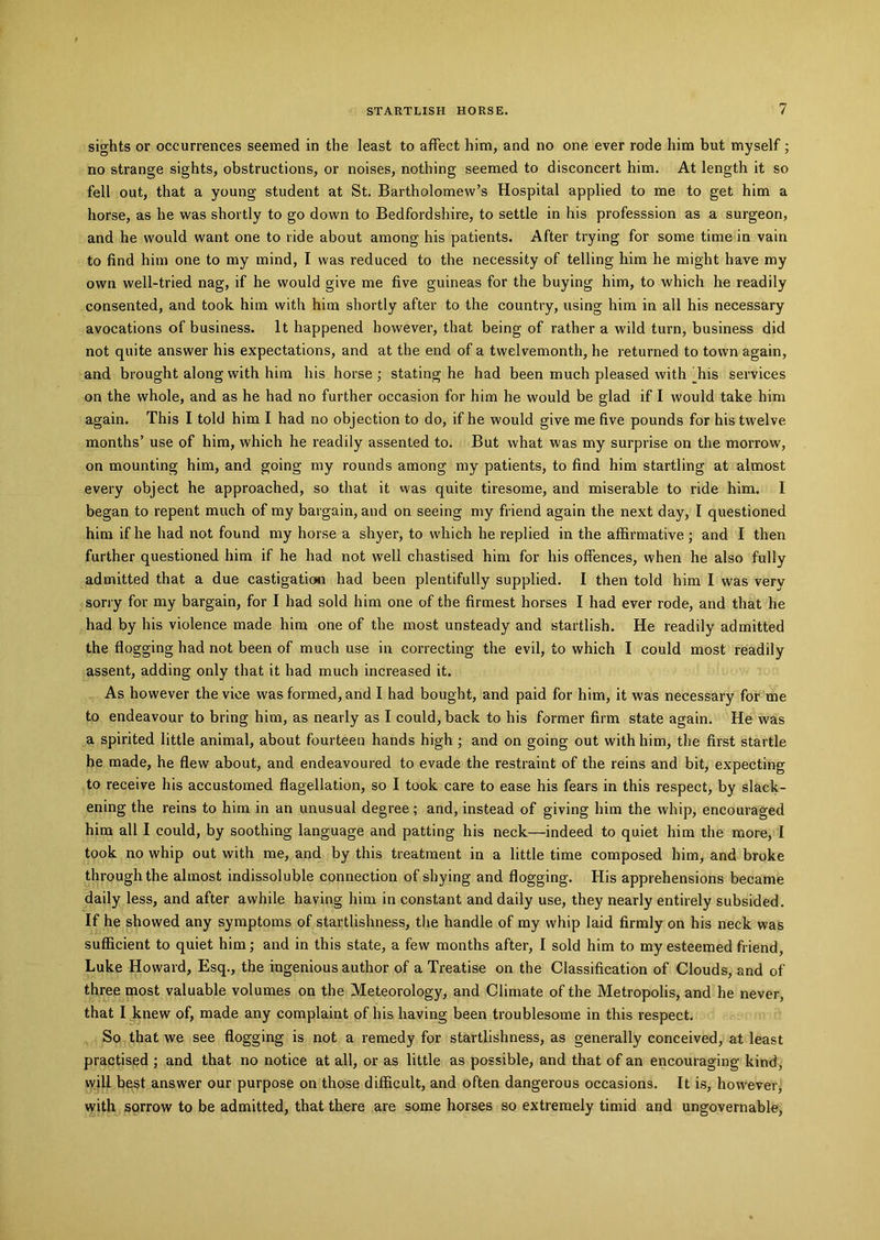sights or occurrences seemed in the least to affect him, and no one ever rode him but myself; no strange sights, obstructions, or noises, nothing seemed to disconcert him. At length it so fell out, that a young student at St. Bartholomew’s Hospital applied to me to get him a horse, as he was shortly to go down to Bedfordshire, to settle in his professsion as a surgeon, and he would want one to ride about among his patients. After trying for some time in vain to find him one to my mind, I was reduced to the necessity of telling him he might have my own well-tried nag, if he would give me five guineas for the buying him, to which he readily consented, and took him with him shortly after to the country, using him in all his necessary avocations of business. It happened however, that being of rather a wild turn, business did not quite answer his expectations, and at the end of a twelvemonth, he returned to town again, and brought along with him his horse ; stating he had been much pleased with Tiis services on the whole, and as he had no further occasion for him he would be glad if I would take him again. This I told him I had no objection to do, if he would give me five pounds for his twelve months’ use of him, which he readily assented to. But what was my surprise on the morrow, on mounting him, and going my rounds among my patients, to find him startling at almost every object he approached, so that it was quite tiresome, and miserable to ride him. I began to repent much of my bargain, and on seeing my friend again the next day, I questioned him if he had not found my horse a shyer, to which he replied in the affirmative ; and I then further questioned him if he had not well chastised him for his offences, when he also fully admitted that a due castigation had been plentifully supplied. I then told him I was very sorry for my bargain, for I had sold him one of the firmest horses I had ever rode, and that he had by his violence made him one of the most unsteady and startlish. He readily admitted the flogging had not been of much use in correcting the evil, to which I could most readily assent, adding only that it had much increased it. As however the vice was formed, and I had bought, and paid for him, it was necessary for me to endeavour to bring him, as nearly as I could, back to his former firm state again. He was a spirited little animal, about fourteen hands high ; and on going out with him, the first startle he made, he flew about, and endeavoured to evade the restraint of the reins and bit, expecting to receive his accustomed flagellation, so I took care to ease his fears in this respect, by slack- ening the reins to him in an unusual degree; and, instead of giving him the whip, encouraged him all I could, by soothing language and patting his neck—indeed to quiet him the more, I took no whip out with me, and by this treatment in a little time composed him, and broke through the almost indissoluble connection of shying and flogging. His apprehensions became daily less, and after awhile having him in constant and daily use, they nearly entirely subsided. If he showed any symptoms of startlishness, the handle of my whip laid firmly on his neck was sufficient to quiet him; and in this state, a few months after, I sold him to my esteemed friend, Luke Howard, Esq., the ingenious author of a Treatise on the Classification of Clouds, and of three most valuable volumes on the Meteorology, and Climate of the Metropolis, and he never, that I knew of, made any complaint of his having been troublesome in this respect. So that we see flogging is not a remedy for startlishness, as generally conceived, at least practised ; and that no notice at all, or as little as possible, and that of an encouraging kind, will best answer our purpose on those difficult, and often dangerous occasions. It is, however, with sorrow to be admitted, that there are some horses so extremely timid and ungovernable,