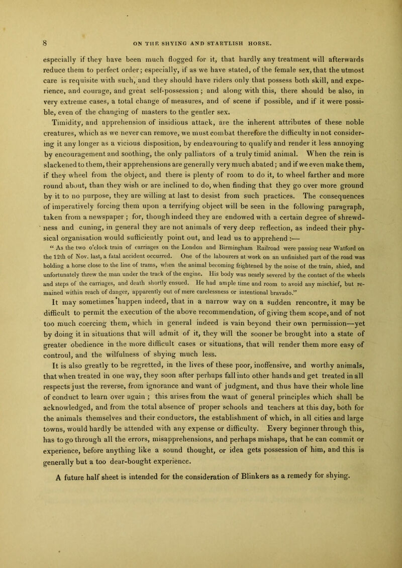 especially if they have been much flogged for it, that hardly any treatment will afterwards reduce them to perfect order; especially, if as we have stated, of the female sex,that the utmost care is requisite with such, and they should have riders only that possess both skill, and expe- rience, and courage, and great self-possession; and along with this, there should be also, in very extreme cases, a total change of measures, and of scene if possible, and if it were possi- ble, even of the changing of masters to the gentler sex. Timidity, and apprehension of insidious attack, are the inherent attributes of these noble creatures, which as we never can remove, we must combat therefore the difficulty in not consider- ing it any longer as a vicious disposition, by endeavouring to qualify and render it less annoying by encouragement and soothing, the only palliators of a truly timid animal. When the rein is slackened to them, their apprehensions are generally very much abated; and if we even make them, if they wheel from the object, and there is plenty of room to do it, to wheel farther and more round about, than they wish or are inclined to do, when finding that they go over more ground by it to no purpose, they are willing at last to desist from such practices. The consequences of imperatively forcing them upon a terrifying object will be seen in the following paragraph, taken from a newspaper ; for, though indeed they are endowed with a certain degree of shrewd- ness and cuning, in general they are not animals of very deep reflection, as indeed their phy- sical organisation would sufficiently point out, and lead us to apprehend :— “ As the two o’clock train of carriages on the London and Birmingham Railroad were passing near Watford on the 12th of Nov. last, a fatal accident occurred. One of the labourers at work on an unfinished part of the road was holding a horse close to the line of trams, when the animal becoming frightened by the noise of the train, shied, and unfortunately threw the man under the track of the engine. His body was nearly severed by the contact of the wheels and steps of the carriages, and death shortly ensued. He had ample time and room to avoid any mischief, but re- mained within reach of danger, apparently out of mere carelessness or intentional bravado.” It may sometimes happen indeed, that in a narrow way on a sudden rencontre, it may be difficult to permit the execution of the above recommendation, of giving them scope, and of not too much coercing them, which in general indeed is vain beyond their own permission—yet by doing it in situations that will admit of it, they will the sooner be brought into a state of greater obedience in the more difficult cases or situations, that will render them more easy of controul, and the wilfulness of shying much less. It is also greatly to be regretted, in the lives of these poor, inoffensive, and worthy animals, that when treated in one way, they soon after perhaps fall into other hands and get treated in all respects just the reverse, from ignorance and want of judgment, and thus have their whole line of conduct to learn over again ; this arises from the want of general principles which shall be acknowledged, and from the total absence of proper schools and teachers at this day, both for the animals themselves and their conductors, the establishment of which, in all cities and large towns, would hardly be attended with any expense or difficulty. Every beginner through this, has to go through all the errors, misapprehensions, and perhaps mishaps, that he can commit or experience, before anything like a sound thought, or idea gets possession of him, and this is generally but a too dear-bought experience. A future half sheet is intended for the consideration of Blinkers as a remedy for shying.