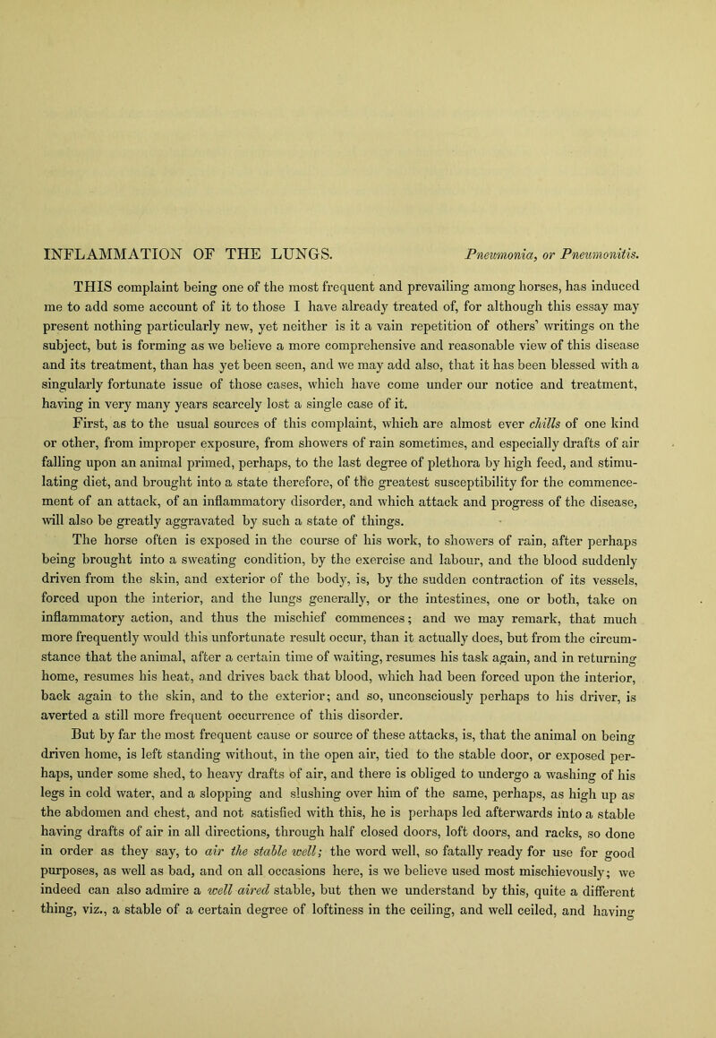 INFLAMMATION OF THE LUNGS. Pneumonia, or Pneumonitis. THIS complaint being one of the most frequent and prevailing among horses, has induced me to add some account of it to those I have already treated of, for although this essay may present nothing particularly new, yet neither is it a vain repetition of others’ writings on the subject, but is forming as we believe a more comprehensive and reasonable view of this disease and its treatment, than has yet been seen, and we may add also, that it has been blessed with a singularly fortunate issue of those cases, which have come under our notice and ti’eatment, having in very many years scarcely lost a single case of it. First, as to the usual sources of this complaint, which are almost ever chills of one kind or other, from improper exposure, from showers of rain sometimes, and especially drafts of air falling upon an animal primed, perhaps, to the last degree of plethora by high feed, and stimu- lating diet, and brought into a state therefore, of the greatest susceptibility for the commence- ment of an attack, of an inflammatory disorder, and which attack and progress of the disease, will also be greatly aggravated by such a state of things. The horse often is exposed in the course of his work, to showers of rain, after perhaps being brought into a sweating condition, by the exercise and labour, and the blood suddenly driven from the skin, and exterior of the body, is, by the sudden contraction of its vessels, forced upon the interior, and the lungs generally, or the intestines, one or both, take on inflammatory action, and thus the mischief commences; and we may remark, that much more frequently would this unfortunate result occur, than it actually does, but from the circum- stance that the animal, after a certain time of waiting, resumes his task again, and in returning home, resumes his heat, and drives back that blood, which had been forced upon the interior, back again to the skin, and to the exterior; and so, unconsciously perhaps to his driver, is averted a still more frequent occurrence of this disorder. But by far the most frequent cause or source of these attacks, is, that the animal on being driven home, is left standing without, in the open air, tied to the stable door, or exposed per- haps, under some shed, to heavy drafts of air, and there is obliged to undergo a washing of his legs in cold water, and a slopping and slushing over him of the same, perhaps, as high up as the abdomen and chest, and not satisfied with this, he is perhaps led afterwards into a stable having drafts of air in all directions, through half closed doors, loft doors, and racks, so done in order as they say, to air the stable well; the word well, so fatally ready for use for good purposes, as well as bad, and on all occasions here, is we believe used most mischievously; we indeed can also admire a well aired stable, but then we understand by this, quite a different thing, viz., a stable of a certain degree of loftiness in the ceiling, and well ceiled, and having