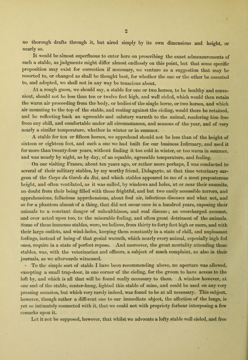 no thorough drafts through it, but aired simply by its own dimensions and height, or nearly so. It would be almost superfluous to enter here on prescribing the exact admeasurements of such a stable, as judgments might differ almost endlessly on this point, but that some specific proposition may exist for correction if necessary, we venture as a suggestion that may be resorted to, or changed as shall be thought best, for whether the one or the other be assented to, and adopted, we shall not in any way be tenacious about. At a rough guess, we should say, a stable for one or two horses, to be healthy and conve- nient, should not be less than ten or twelve feet high, and well cieled, which would then retain the warm air proceeding from the body, or bodies of the single horse, or two horses, and which air mounting to the top of the stable, and resting against the cieling, would there be retained, and be reflecting back an agreeable and salutary warmth to the animal, rendering him free from any chill, and comfortable under all circumstances, and seasons of the year, and of very nearly a similar temperature, whether in winter or in summer. • A stable for ten or fifteen horses, we apprehend should not be less than of the height of sixteen or eighteen feet, and such a one we had built for our business Infirmary, and used it for more than twenty-four years, without finding it too cold in winter, or too warm in summer, and was nearly by night, as by day, of an equable, agreeable temperature, and feeling. On our visiting France, about ten years ago, or rather more perhaps, I was conducted to several of their military stables, by my worthy friend, Delagayte, at that time veterinary sur- geon of the Corps du Garde du Roi, and which stables appeared to me of a most preposterous height, and often ventilated, as it was called, by windows and holes, at or near their summits, no doubt from their being filled with those frightful, and but two easily accessible terrors, and apprehensions, fallacious apprehensions, about foul air, infectious diseases and what not, and so for a phantom almost of a thing, that did not occur once in a hundred years, exposing their animals to a constant danger of unhealthiness, and real disease; an overcharged account, and over acted upon too, to the miserable feeling, and often great detriment of the animals. Some of these immense stables, were, we believe, from thirty to forty feet high or more, and with their large outlets, and wind-holes, keeping them constantly in a state of chill, and unpleasant feelings, instead of being of that genial warmth, which nearly every animal, especially high fed ones, require in a state of perfect repose. And moreover, the great mortality attending these stables, was, with the veterinarian and officers, a subject of much complaint, as also in their journals, as we afterwards witnessed. • To the simple sort of stable I have been recommending above, no aperture was allowed, excepting a small trap-door, in one corner of the cieling, for the groom to have access to the loft by, and which is all that will be found really necessary to them. A window however, at one end of the stable, center-hung, lighted this stable of mine, and could be used on any very pressing occasion, but which very rarely indeed, was found to be at all necessary. This subject, however, though rather a different one to our immediate object, the affection of the lungs, is yet so intimately connected with it, that we could not with propriety forbear interposing a few remarks upon it. Let it not be supposed, however, that whilst we advocate a lofty stable well cieled, and free