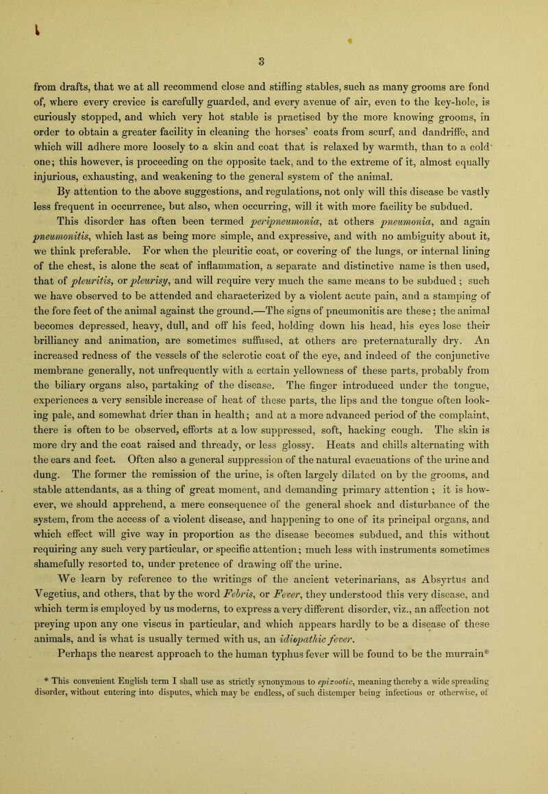 I s from drafts, that we at all recommend close and stifling stables, such as many grooms are fond of, where every crevice is carefully guarded, and every avenue of air, even to the key-hole, is curiously stopped, and which very hot stable is practised by the more knowing grooms, in order to obtain a greater facility in cleaning the horses’ coats from scurf, and dandriffe, and which will adhere more loosely to a skin and coat that is relaxed by warmth, than to a cold' one; this however, is proceeding on the opposite tack, and to the extreme of it, almost equally injurious, exhausting, and weakening to the general system of the animal. By attention to the above suggestions, and regulations, not only will this disease be vastly less frequent in occurrence, but also, when occurring, will it with more facility be subdued. This disorder has often been termed peripneumonia, at others pneumonia, and again pneumonitis, which last as being more simple, and expressive, and with no ambiguity about it, we think preferable. For when the pleuritic coat, or covering of the lungs, or internal lining of the chest, is alone the seat of inflammation, a separate and distinctive name is then used, that of pleuritis, ox pleurisy, and will require very much the same means to be subdued ; such we have observed to be attended and characterized by a violent acute pain, and a stamping of the fore feet of the animal against the ground.—The signs of pneumonitis are these; the animal becomes depressed, heavy, dull, and off his feed, holding down his head, his eyes lose their brilliancy and animation, are sometimes suffused, at others are preternaturally dry. An increased redness of the vessels of the sclerotic coat of the eye, and indeed of the conjunctive membrane generally, not unfrequently with a certain yellowness of these parts, probably from the biliary organs also, partaking of the disease. The finger introduced under the tongue, experiences a very sensible increase of heat of these parts, the lips and the tongue often look- ing pale, and somewhat drier than in health; and at a more advanced period of the complaint, there is often to be observed, efforts at a low suppressed, soft, hacking cough. The skin is more dry and the coat raised and thready, or less glossy. Heats and chills alternating with the ears and feet. Often also a general suppression of the natural evacuations of the urine and dung. The former the remission of the urine, is often largely dilated on by the grooms, and stable attendants, as a thing of great moment, and demanding primary attention ; it is how- ever, we should apprehend, a mere consequence of the general shock and disturbance of the system, from the access of a violent disease, and happening to one of its principal organs, and which effect will give way in proportion as the disease becomes subdued, and this without requiring any such very particular, or specific attention; much less with instruments sometimes shamefully resorted to, under pretence of drawing off the urine. We learn by reference to the writings of the ancient veterinarians, as Absyrtus and Vegetius, and others, that by the word Febris, or Fever, they understood this very disease, and which term is employed by us moderns, to express a very different disorder, viz., an affection not preying upon any one viscus in particular, and which appears hardly to be a disease of these animals, and is what is usually termed with us, an idiopathic fever. Perhaps the nearest approach to the human typhus fever will be found to be the murrain* * This convenient English term I shall use as strictly synonymous to epizootic, meaning thereby a wide spreading- disorder, without entering into disputes, which may be endless, of such distemper being infectious or otherwise, of