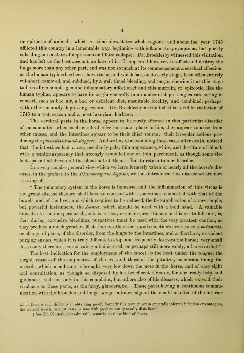 or epizootic of animals, which at times devastates whole regions, and about the year 1745 afflicted this country in a lamentable way, beginning with inflammatory symptoms, but quickly subsiding into a state of depression and fatal collapse; Dr. Brocklesby witnessed this visitation, and has left us the best account we have of it. It appeared however, to affect and destroy the lungs more than any other part, and was not so much at its commencement a cerebral affection, as the human typhus has been shown to be, and which has, at its early stage, been often entirely cut short, removed, and subdued, by a well timed bleeding, and purge, showing it at this stage to be really a simple genuine inflammatory affection;! and this murrain, or epizootic, like the human typhus, appears to have its origin generally in a number of depressing causes, acting in concert, such as bad air, a bad or deficient diet, unsuitable locality, and combined, perhaps, with other mentally depressing events. Dr. Brocklesby attributed this terrible visitation of 1745 to a wet season and a most luxuriant herbage. The cerebral parts in the horse, appear to be rarely affected in this particular disorder of pneumonitis: when such cerebral affections take place in him, they appear to arise from other causes, and the intestines appear to be their chief source; their irregular actions pro- ducing the phrenitis or mad-staggers. And we have, in examining these cases after death, noticed that the intestines had a very peculiarly pale, thin appearance, white, and destitute of blood, with a semitransparency that strongly reminded one of thin parchment, as though some vio- lent spasm had driven all the blood out of them. But to return to our disorder. In a very concise general view which we have formerly taken of nearly all the horse’s dis- eases, in the preface to the Pharmacopoeia Equina, we thus introduced this disease we are now treating of. “ The pulmonary system in the horse is immense, and the inflammation of this viscus is the grand disease that we shall have to contend with; sometimes connected with that of the bowels, and of the liver, and which requires to be reduced, the free application of a very simple, but powerful instrument, the Lancet, which should be used with a bold hand. A valuable hint also to the inexperienced, as it is an easy error for practitioners in this art to fall into, is, that during extensive bleedings, purgatives must be used with the very greatest caution, as they produce a much greater effect than at other times, and sometimes even cause a metastasis, or change of place, of the disorder, from the lungs to the intestines, and a diarrhoea, or violent purging ensues, which it is truly difficult to stop, and frequently destroys the horse; very small doses only therefore, can be safely administered, or perhaps still more safely, a laxative diet.” The best indication for the employment of the lancet, is the heat under the tongue, the turgid vessels of the conjunctiva of the eye, and those of the pituitary membrane lining the nostrils, which membrane is brought very low down the nose in the horse, and of easy sight and consultation, as though so disposed by his beneficent Creator, for our ready help and guidance; and not only in this complaint, but others also of his diseases, which expend their virulence on these parts, as the farcy, glanders,&c. These parts having a continuous commu- nication with the bronchia and lungs, we get a knowledge of the condition often of the interior which there is such difficulty in obtaining proof; formerly this term murrain generally inferred infection or contagion, the truth of which, in most cases, is now with good reason generally disbelieved, f See Dr. Clutterbuck’s admirable remarks on these kind of fevers.