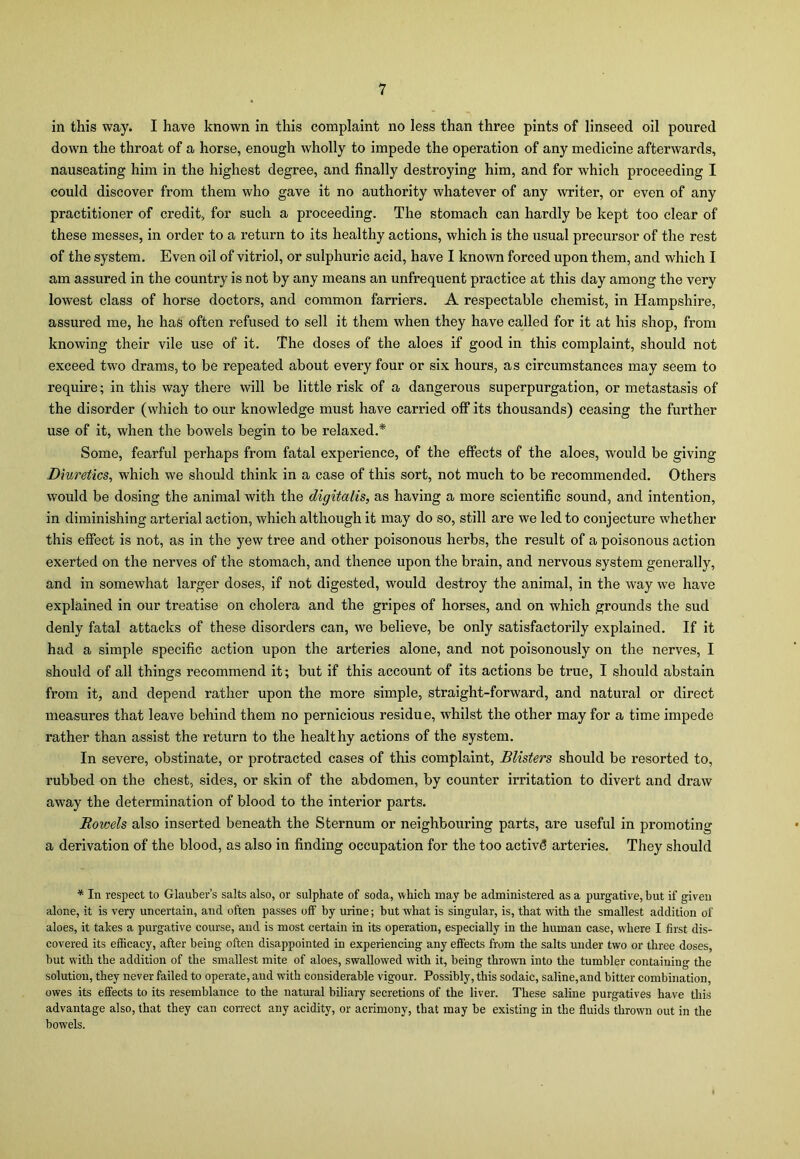 in this way. I have known in this complaint no less than three pints of linseed oil poured down the throat of a horse, enough wholly to impede the operation of any medicine afterwards, nauseating him in the highest degree, and finally destroying him, and for which proceeding I could discover from them who gave it no authority whatever of any writer, or even of any practitioner of credit, for such a proceeding. The stomach can hardly be kept too clear of these messes, in order to a return to its healthy actions, which is the usual precursor of the rest of the system. Even oil of vitriol, or sulphuric acid, have I known forced upon them, and which I am assured in the country is not by any means an unfrequent practice at this day among the very lowest class of horse doctors, and common farriers. A respectable chemist, in Hampshire, assured me, he has often refused to sell it them when they have called for it at his shop, from knowing their vile use of it. The doses of the aloes if good in this complaint, should not exceed two drams, to be repeated about every four or six hours, as circumstances may seem to require; in this way there will be little risk of a dangerous superpurgation, or metastasis of the disorder (which to our knowledge must have carried off its thousands) ceasing the further use of it, when the bowels begin to be relaxed.* Some, fearful perhaps from fatal experience, of the effects of the aloes, would be giving Diuretics, which we should think in a case of this sort, not much to be recommended. Others would be dosing the animal with the digitalis, as having a more scientific sound, and intention, in diminishing arterial action, which although it may do so, still are we led to conjecture whether this effect is not, as in the yew tree and other poisonous herbs, the result of a poisonous action exerted on the nerves of the stomach, and thence upon the brain, and nervous system generally, and in somewhat larger doses, if not digested, would destroy the animal, in the way we have explained in our treatise on cholera and the gripes of horses, and on which grounds the sud denly fatal attacks of these disorders can, we believe, be only satisfactorily explained. If it had a simple specific action upon the arteries alone, and not poisonously on the nerves, I should of all things recommend it; but if this account of its actions be true, I should abstain from it, and depend rather upon the more simple, straight-forward, and natural or direct measures that leave behind them no pernicious residue, whilst the other may for a time impede rather than assist the return to the healthy actions of the system. In severe, obstinate, or protracted cases of this complaint, Blisters should be resorted to, rubbed on the chest, sides, or skin of the abdomen, by counter irritation to divert and draw away the determination of blood to the interior parts. Bowels also inserted beneath the Sternum or neighbouring parts, are useful in promoting a derivation of the blood, as also in finding occupation for the too activS arteries. They should * In respect to Glauber’s salts also, or sulphate of soda, which may be administered as a purgative, but if given alone, it is very uncertain, and often passes off by urine; but what is singular, is, that with the smallest addition of aloes, it takes a purgative course, and is most certain in its operation, especially in the human case, wdiere I first dis- covered its efficacy, after being often disappointed in experiencing any effects from the salts under two or three doses, but with the addition of the smallest mite of aloes, swallowed with it, being thrown into the tumbler containing the solution, they never failed to operate, and with considerable vigour. Possibly, this sodaic, saline, and bitter combination, owes its effects to its resemblance to the natural biliary secretions of the liver. These saline purgatives have this advantage also, that they can correct any acidity, or acrimony, that may be existing in the fluids thrown out in the bowels.