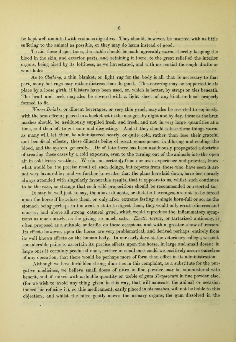 be kept well anointed with resinous digestive. They should, however, be inserted with as little suffering to the animal as possible, or they may do harm instead of good. To aid these dispositions, the stable should be made agreeably warm, thereby keeping the blood in the skin, and exterior parts, and retaining it there, to the great relief of the interior organs, being aired by its loftiness, as we havestated, and with no partial thorough drafts or wind-holes. As to Clothing, a thin blanket, or light rug for the body is all that is necessary to that part, many hot rugs may rather distress than do good. This covering may be supported in its place by a loose girth, if blisters have been used, or, which is better, by straps or ties beneath. The head and neck may also be covered with a light sheet of any kind, or hood properly formed to fit. Warm Drinks, or diluent beverages, or very thin gruel, may also be resorted to copiously, with the best effects; placed in a bucket set in the manger, by night and by day, these as the bran mashes should be assiduously supplied fresh and fresh, and not in very large quantities at a time, and then left to get sour and disgusting. And if they should refuse these things warm, as many will, let them be administered nearly, or quite cold, rather than lose their grateful and beneficial effects; these diluents being of great consequence in diluting and cooling the blood, and the system generally. Or of late there has been assiduously propagated a doctrine of treating these cases by a cold exposure, even to the turning out of the animals into the open air in cold frosty weather. We do not certainly from our own experience and practice, know what would be the precise result of such doings, but reports from those who have seen it are not very favourable; and we further know also that the plans here laid down, have been nearly always attended with singularly favourable results, that it appears to us, whilst such continues to be the case, as strange that such wild propositions should be recommended or resorted to. It may be well just to say, tire above diluents, or dietetic beverages, are not to be forced upon the horse if he refuse them, or only after extreme fasting a single horn-full or so, as the stomach being perhaps in too weak a state to digest them, they would only create distress and nausea; and above all strong oatmeal gruel, which would reproduce the inflammatory symp- toms as much nearly, as the giving so much oats. Emetic tartar, or tartarized antimony, is often proposed as a suitable sudorific on these occasions, and with a greater show of reason. Its effects however, upon the horse are very problematical, and derived perhaps entirely from its well known effects on the human body. In our early days at the veterinary college, we took considerable pains to ascertain its precise effects upon the horse, in large and small doses: in large ones it certainly produced none, neither in small ones could we positively assure ourselves of any operation, that there would be perhaps more of form than effect in its administration. Although we have forbidden strong diuretics in this complaint, as a substitute for the pur- gative medicines, we believe small doses of nitre in fine powder may be administered with benefit, and if mixed with a double quantity or treble of gum Tragacanth in fine powder also, (for we wish to avoid any thing given in this way, that will nauseate the animal or occasion indeed his refusing it), so this medicament, easily placed in his mashes, will not be liable to this objection; and whilst the nitre gently moves the urinary organs, the gum dissolved in the