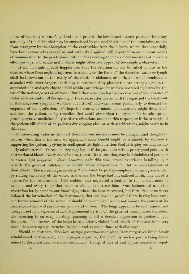 juices of the body will usefully sheath and protect the bowels and urinary passages from any acrimony of the fluids, that may be engendered by the morbid actions of the complaint, as also from strangury by the absorption of the cantharides from the blisters, where these especially have been extensively resorted to, and variously disguised, will in part form an innocent means of remuneration to the practitioner, without his resorting to more violent measures of injurious effect perhaps, and whose useful offices might otherwise appear of too simple a character. It will not unfrequently happen also that the veterinarian will be called in late in the disease, where from neglect, injurious treatment, or the force of the disorder, water or lymph shall be thrown out in the cavity of the chest, or abdomen, or both, and which condition is attended with great danger; such may be ascertained by placing the ear strongly against the suspected side, and agitating the fluid within ; or perhaps, for we have not tried it, better by the use of the stethescope or tube of wood. But hitherto we have hardly ever discovered the presence of water with certainty, till the opening of the carcase after death; both the signs and the treatment in this dangerous symptom, we know but little of, and which seems particularly to demand the enquiries of the profession. Perhaps the trocar, or minute puncturation might draw it off, and save the patient, or by remedies that would strengthen the system for its absorption, gentle purgative medicines duly used are efficacious means in this respect, or if the strength of the patient will admit of it perhaps dry cupping also, or with scarifications, might assist us in this case. On discovering water in the chest therefore, our measures must be changed, and though few recover when this is the case, we apprehend some benefit might be attained, by cautiously supporting the system, by giving in small quantities light nutritious food with spicy cordials, assidu- ously administered. Occasional dry cupping, or if the patient is with a pretty good pulse, with abstraction of blood. Gentle diuretics also, to cause its absorption, may be administered perhaps’ or even a light purgative ; where, however, as in this case, actual experience is failing us, it is with the greatest diffidence we venture these propositions for future ascertainment of their effects. The trocar, or paracentesis thoracis may be perhaps employed advantageously also, by ridding the cavity of the water, and where the lungs had not suffered much, may afford a chance for the restoration. Cold stables, and neglectful attention to the animal, must be avoided, and every thing that tends to offend, or distress him. One instance of using the trocar has lately come to our knowledge, where the horse recovered, but then little or no water followed the introduction of the instrument, that we have no proof of there having been any ; and by the removal of the water, it should be remembered we do not remove the causes of its formation, which will require our primary attention. The lungs appear to be soon injured and disorganized by a vigorous attack of pneumonitis ; it is of the greatest consequence, therefore, the resorting to an early bleeding, pursuing it till a decided impression is produced upon the pulse. The texture of the lungs is seen after a violent fatal attack of this sort to be very much like a torn sponge drenched in blood, and at other times with abscesses. Should an obstinate diarrhoea, or superpurgation take place, from purgatives injudiciously administered, or from cold, and improper exposure, the blood by such exposure being deter- mined to the intestines, we should recommend, though it may at first appear somewhat repul- D