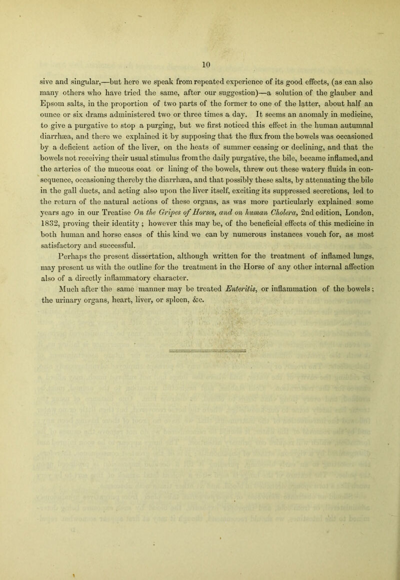 sive and singular,—but here we speak from repeated experience of its good effects, (as can also many others who have tried the same, after our suggestion)—a solution of the glauber and Epsom salts, in the proportion of two parts of the former to one of the latter, about half an ounce or six drams administered two or three times a day. It seems an anomaly in medicine, to give a purgative to stop a purging, but we first noticed this effect in the human autumnal diarrhsea, and there we explained it by supposing that the flux from the bowels was occasioned by a deficient action of the liver, on the heats of summer ceasing or declining, and that the bowels not receiving their usual stimulus from the daily purgative, the bile, became inflamed, and the arteries of the mucous coat or lining of the bowels, threw out these watery fluids in con- sequence, occasioning thereby the diarrhsea, and that possibly these salts, by attenuating the bile in the gall ducts, and acting also upon the liver itself, exciting its suppressed secretions, led to the return of the natural actions of these organs, as was more particularly explained some years ago in our Treatise On the Gripes of Horses, and on human Cholera, 2nd edition, London, 1832, proving their identity ; however this may be, of the beneficial effects of this medicine in both human and horse cases of this kind we can by numerous instances vouch for, as most satisfactory and successful. Perhaps the present dissertation, although written for the treatment of inflamed lungs, may present us with the outline for the treatment in the Horse of any other internal affection also of a directly inflammatory character. Much after the same manner may be treated Enteritis, or inflammation of the bowels; the urinary organs, heart, liver, or spleen, &c. 1
