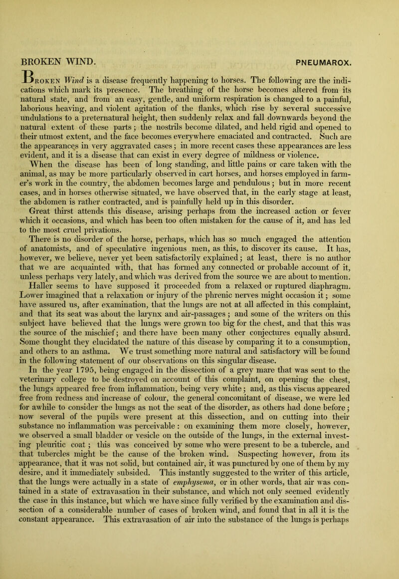 PNEUMAROX. BROKEN WIND. ^Broken Wind is a disease frequently happening to horses. The following are the indi- cations which mark its presence. The breathing of the horse becomes altered from its natural state, and from an easy, gentle, and uniform respiration is changed to a painful, laborious heaving, and violent agitation of the flanks, which rise by several successive undulations to a preternatural height, then suddenly relax and fall downwards beyond the natural extent of these parts; the nostrils become dilated, and held rigid and opened to their utmost extent, and the face becomes everywhere emaciated and contracted. Such are the appearances in very aggravated cases; in more recent cases these appearances are less evident, and it is a disease that can exist in every degree of mildness or violence. When the disease has been of long standing, and little pains or care taken with the animal, as may be more particularly observed in cart horses, and horses employed in fann- er’s work in the country, the abdomen becomes large and pendulous; but in more recent cases, and in horses otherwise situated, we have observed that, in the early stage at least, the abdomen is rather contracted, and is painfully held up in this disorder. Great thirst attends this disease, arising perhaps from the increased action or fever which it occasions, and which has been too often mistaken for the cause of it, and has led to the most cruel privations. There is no disorder of the horse, perhaps, which has so much engaged the attention of anatomists, and of speculative ingenious men, as this, to discover its cause. It has, however, we believe, never yet been satisfactorily explained; at least, there is no author that we are acquainted with, that has formed any connected or probable account of it, unless perhaps very lately, and which was derived from the source we are about to mention. Haller seems to have supposed it proceeded from a relaxed or ruptured diaphragm. Lower imagined that a relaxation or injury of the phrenic nerves might occasion it; some have assured us, after examination, that the lungs are not at all affected in this complaint, and that its seat was about the larynx and air-passages ; and some of the writers on this subject have believed that the lungs were grown too big for the chest, and that this was the source of the mischief; and there have been many other conjectures equally absurd. Some thought they elucidated the nature of this disease by comparing it to a consumption, and others to an asthma. We trust something more natural and satisfactory will be found in the following statement of our observations on this singular disease. In the year 1795, being engaged in the dissection of a grey mare that was sent to the veterinary college to he destroyed on account of this complaint, on opening the chest, the lungs appeared free from inflammation, being very white; and, as this viscus appeared free from redness and increase of colour, the general concomitant of disease, we were led for awhile to consider the lungs as not the seat of the disorder, as others had done before • now several of the pupils were present at this dissection, and on cutting into then- substance no inflammation was perceivable : on examining them more closely, however, we observed a small bladder or vesicle on the outside of the lungs, in the external invest- ing pleuritic coat; this was conceived by some who were present to be a tubercle, and that tubercles might be the cause of the broken wind. Suspecting however, from its appearance, that it was not solid, but contained air, it was punctured by one of them hy my desire, and it immediately subsided. This instantly suggested to the writer of this article, that the lungs were actually in a state of emphysema, or in other words, that air was con- tained in a state of extravasation in then- substance, and which not only seemed evidently the case in this instance, but which we have since fully verified by the examination and dis- section of a considerable number of cases of broken wind, and found that in all it is the constant appearance. This extravasation of air into the substance of the lungs is perhaps