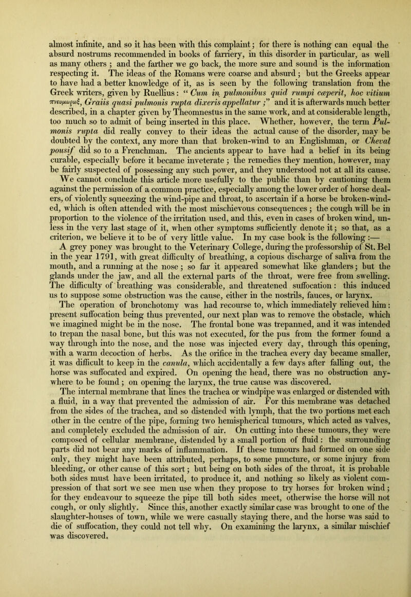 almost infinite, and so it has been with tins complaint; for there is nothing can equal the absurd nostrums recommended in books of farriery, in this disorder in particular, as well as many others ; and the farther we go hack, the more sure and sound is the information respecting it. The ideas of the Romans were coarse and absurd; but the Greeks appear to have had a better knowledge of it, as is seen by the following translation from the Greek writers, given by Ruellius: “ Cum in pulmonibus quid rumpi cceperit, hoc vitium vrveufwgu^ Gravis quasi pulmonis rupta dixeris appellatur and it is afterwards much better described, in a chapter given by Theomnestus in the same work, and at considerable length, too much so to admit of being inserted in this place. Whether, however, the term Pul- monis rupta did really convey to their ideas the actual cause of the disorder, may be doubted by the context, any more than that broken-wind to an Englishman, or Cheval pousif did so to a Frenchman. The ancients appear to have had a belief in its being- curable, especially before it became inveterate ; the remedies they mention, however, may be fairly suspected of possessing any such power, and they understood not at all its cause. We cannot conclude this article more usefully to the public than by cautioning them against the permission of a common practice, especially among the lower order of horse deal- ers, of violently squeezing the wind-pipe and throat, to ascertain if a horse be broken-wind- ed, which is often attended with the most mischievous consequences ; the cough will be in proportion to the violence of the irritation used, and this, even in cases of broken wind, un- less in the very last stage of it, when other symptoms sufficiently denote it; so that, as a criterion, we believe it to be of very little value. In my case book is the following :— A grey poney was brought to the Veterinary College, during the professorship of St. Bel in the year 1791, with great difficulty of breathing, a copious discharge of saliva from the mouth, and a running at the nose; so far it appeared somewhat like glanders; but the glands under the jaw, and all the external parts of the throat, were free from swelling. The difficulty of breathing was considerable, and threatened suffocation : this induced us to suppose some obstruction was the cause, either in the nostrils, fauces, or larynx. The operation of bronchotomy was had recourse to, which immediately relieved him: present suffocation being thus prevented, our next plan was to remove the obstacle, which we imagined might be in the nose. The frontal bone was trepanned, and it was intended to trepan the nasal bone, but this was not executed, for the pus from the former found a way through into the nose, and the nose was injected every day, through this opening, with a warm decoction of herbs. As the orifice in the trachea every day became smaller, it was difficult to keep in the canula, which accidentally a few days after falling out, the horse was suffocated and expired. On opening the head, there was no obstruction any- where to be found; on opening the larynx, the true cause was discovered. The internal membrane that fines the trachea or windpipe was enlarged or distended with a fluid, in a way that prevented the admission of ah’. For tins membrane was detached from the sides of the trachea, and so distended with lymph, that the two portions met each other in the centre of the pipe, forming two hemispherical tumours, which acted as valves, and completely excluded the admission of air. On cutting into these tumours, they were composed of cellular membrane, distended by a small portion of fluid : the surrounding parts did not bear any marks of inflammation. If these tumours had formed on one side only, they might have been attributed, perhaps, to some puncture, or some injury from bleeding, or other cause of this sort; but being on both sides of the throat, it is probable both sides must have been irritated, to produce it, and nothing so likely as violent com- pression of that sort we see men use when they propose to try horses for broken wind ; for they endeavour to squeeze the pipe till both sides meet, otherwise the horse will not cough, or only slightly. Since this, another exactly similar case was brought to one of the slaughter-houses of town, while we were casually staying there, and the horse was said to die of suffocation, they could not tell why. On examining the larynx, a similar mischief was discovered.