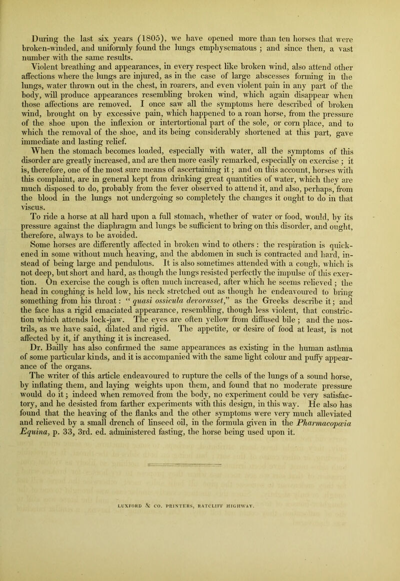 During the last six years (1805), we have opened more than ten horses that were broken-winded, and uniformly found the lungs emphysematous ; and since then, a vast number with the same results. Violent breathing and appearances, in every respect like broken wind, also attend other affections where the lungs are injured, as in the case of large abscesses forming in the lungs, water thrown out in the chest, in roarers, and even violent pain in any part of the body, will produce appearances resembling broken wind, which again disappear when those affections are removed. I once saw all the symptoms here described of broken wind, brought on by excessive pain, which happened to a roan horse, from the pressure of the shoe upon the inflexion or intertortional part of the sole, or corn place, and to which the removal of the shoe, and its being considerably shortened at this part, gave immediate and lasting relief. When the stomach becomes loaded, especially with water, all the symptoms of this disorder are greatly increased, and are then more easily remarked, especially on exercise ; it is, therefore, one of the most sure means of ascertaining it; and on this account, horses with this complaint, are in general kept from drinking great quantities of water, which they are much disposed to do, probably from the fever observed to attend it, and also, perhaps, from the blood in the lungs not undergoing so completely the changes it ought to do in that viscus. To ride a horse at all hard upon a full stomach, whether of water or food, would, by its pressure against the diaphragm and lungs be sufficient to bring on this disorder, and ought, therefore, always to be avoided. Some horses are differently affected in broken wind to others : the respiration is quick- ened in some without much heaving, and the abdomen in such is contracted and hard, in- stead of being large and pendulous. It is also sometimes attended with a cough, which is not deep, but short and hard, as though the lungs resisted perfectly the impulse of this exer- tion. On exercise the cough is often much increased, after which he seems relieved; the head in coughing is held low, his neck stretched out as though he endeavoured to bring something from his throat: “ quasi ossicula devor asset” as the Greeks describe it; and the face has a rigid emaciated appearance, resembling, though less violent, that constric- tion which attends lock-jaw. The eyes are often yellow from diffused bile; and the nos- trils, as we have said, dilated and rigid. The appetite, or desire of food at least, is not affected by it, if anything it is increased. Dr. Bailly has also confirmed the same appearances as existing in the human asthma of some particular kinds, and it is accompanied with the same light colour and puffy appear- ance of the organs. The writer of this article endeavoured to rupture the cells of the lungs of a sound horse, by inflating them, and laying weights upon them, and found that no moderate pressure would do it; indeed when removed from the body, no experiment could be very satisfac- tory, and he desisted from farther experiments with this design, in this way. He also has found that the heaving of the flanks and the other symptoms were very much alleviated and relieved by a small drench of linseed oil, in the formula given in the Pharmacopoeia Equina, p. 33, 3rd. ed. administered fasting, the horse being used upon it. LUXFORD & CO. PRINTERS, RATCLIFF HIGHWAY.