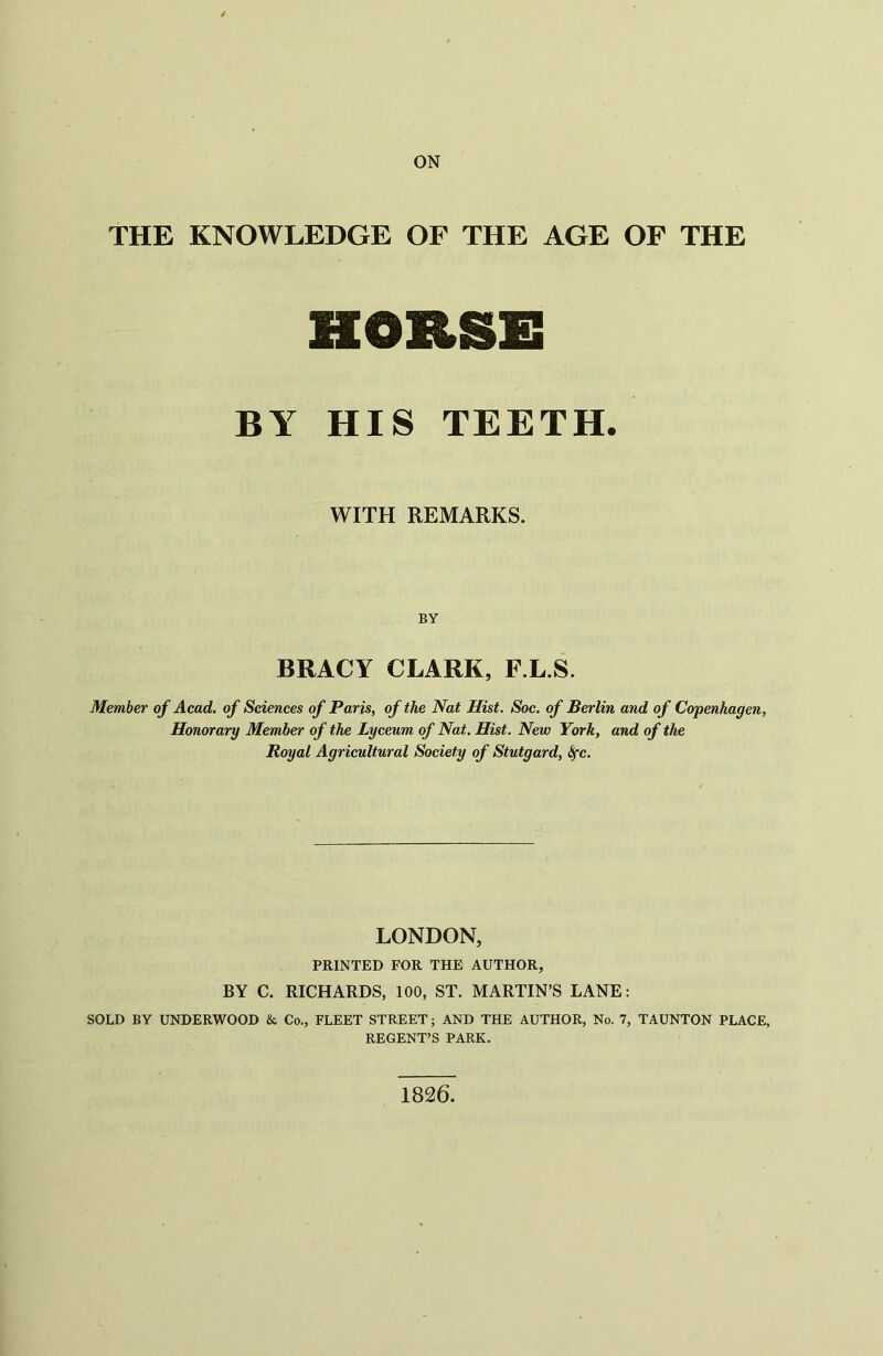 ON THE KNOWLEDGE OF THE AGE OF THE HOBSS BY HIS TEETH. WITH REMARKS. BY BRACY CLARK, F.L.S. Member of Acad, of Sciences of Paris, of the Nat Hist. Soc. of Berlin and of Copenhagen, Honorary Member of the Lyceum of Nat. Hist. New York, and of the Royal Agricultural Society of Stutgard, fyc. LONDON, PRINTED FOR THE AUTHOR, BY C. RICHARDS, 100, ST. MARTIN’S LANE: SOLD BY UNDERWOOD & Co., FLEET STREET; AND THE AUTHOR, No. 7, TAUNTON PLACE, REGENT’S PARK. 1826.