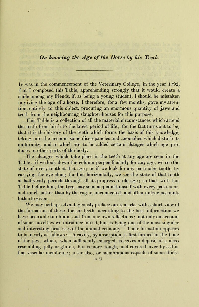 On knowing the Age of the Horse by his Teeth. It was in the commencement of the Veterinary College, in the year 1792, that I composed this Table, apprehending strongly that it would create a smile among my friends, if, as being a young student, I should be mistaken in giving the age of a horse, I therefore, for a few months, gave my atten- tion entirely to this object, procuring an enormous quantity of jaws and teeth from the neighbouring slaughter-houses for this purpose. This Table is a collection of all the material circumstances which attend the teeth from birth to the latest period of life; for the fact turns out to be, that it is the history of the teeth which forms the basis of this knowledge, taking into the account some discrepancies and anomalies which disturb its uniformity, and to which are to be added certain changes which age pro- duces in other parts of the body. The changes which take place in the teeth at any age are seen in the Table : if we look down the column perpendicularly for any age, we see the state of every tooth at that age; or if we look for any particular tooth, by carrying the eye along the line horizontally, we see the state of that tooth at half-yearly periods through all its progress to old age; so that, with this Table before him, the tyro may soon acquaint himself with every particular, and much better than by the vague, unconnected, and often untrue accounts hitherto given. We may perhaps advantageously preface our remarks with a short view of the formation of these Incisor teeth, according to the best information we have been able to obtain, and from our own reflections; not only on account of some novelties we introduce into it, but as being one of the most singular and interesting processes of the animal economy. Their formation appears to be nearly as follows :—A cavity, by absorption, is first formed in the bone of the jaw, which, when sufficiently enlarged, receives a deposit of a mass resembling jelly or gluten, but is more tough, and covered over by a thin fine vascular membrane ; a sac also, or membranous capsule of some thick- b 2