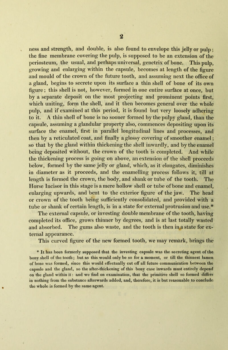 ness and strength, and double, is also found to envelope this jelly or pulp; the fine membrane covering the pulp, is supposed to be an extension of the periosteum, the usual, and perhaps universal, genetrix of bone. This pulp, growing and enlarging within the capsule, becomes at length of the figure and mould of the crown of the future tooth, and assuming next the office of a gland, begins to secrete upon its surface a thin shell of bone of its own figure; this shell is not, however, formed in one entire surface at once, but by a separate deposit on the most projecting and prominent points first, which uniting, form the shell, and it then becomes general over the whole pulp, and if examined at this period, it is found but very loosely adhering to it. A thin shell of bone is no sooner formed by the pulpy gland, than the capsule, assuming a glandular property also, commences depositing upon its surface the enamel, first in parallel longitudinal lines and processes, and then by a reticulated coat, and finally a glossy covering of smoother enamel; so that by the gland within thickening the shell inwardly, and by the enamel being deposited without, the crown of the tooth is completed. And while the thickening process is going on above, an extension of the shell proceeds below, formed by the same jelly or gland, which, as it elongates, diminishes in diameter as it proceeds, and the enamelling process follows it, till at length is formed the crown, the body, and shank or tube of the tooth. The Horse Incisor in this stage is a mere hollow shell or tube of bone and enamel, enlarging upwards, and bent to the exterior figure of the jaw. The head or crown of the tooth being sufficiently consolidated, and provided with a tube or shank of certain length, is in a state for external protrusion and use.* The external capsule, or investing double membrane of the tooth, having completed its office, grows thinner by degrees, and is at last totally wasted and absorbed. The gums also waste, and the tooth is then in,a state for ex- ternal appearance. This curved figure of the new formed tooth, we may remark, brings the * It has been formerly supposed that the investing capsule was the secreting agent of the bony shell of the tooth; but as this would only be so for a moment, or till the thinnest lamen of bone was formed, since this would effectually cut off all future communication between the capsule and the gland, so the after-thickening of this bony case inwards must entirely depend on the gland within it: and we find on examination, that the primitive shell so formed differs in nothing from the substance afterwards added, and, therefore, it is but reasonable to conclude the whole is formed by the same agent.