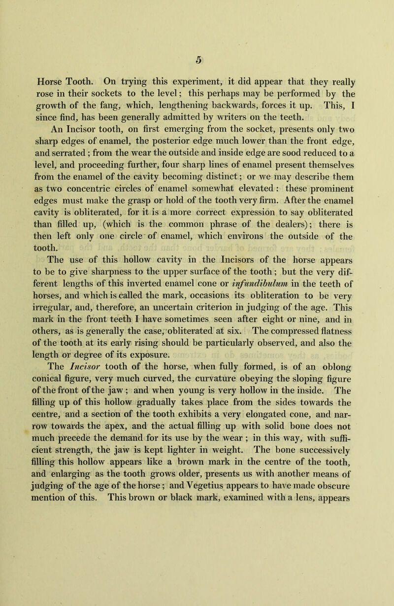 Horse Tooth. On trying this experiment, it did appear that they really rose in their sockets to the level; this perhaps may be performed by the growth of the fang, which, lengthening backwards, forces it up. This, I since find, has been generally admitted by writers on the teeth. An Incisor tooth, on first emerging from the socket, presents only two sharp edges of enamel, the posterior edge much lower than the front edge, and serrated; from the wear the outside and inside edge are sood reduced to a level, and proceeding further, four sharp lines of enamel present themselves from the enamel of the cavity becoming distinct; or we may describe them as two concentric circles of enamel somewhat elevated : these prominent edges must make the grasp or hold of the tooth very firm. After the enamel cavity is obliterated, for it is a more correct expression to say obliterated than filled up, (which is the common phrase of the dealers); there is then left only one circle of enamel, which environs the outside of the tooth. The use of this hollow cavity in the Incisors of the horse appears to be to give sharpness to the upper surface of the tooth; but the very dif- ferent lengths of this inverted enamel cone or infundibulum in the teeth of horses, and which is called the mark, occasions its obliteration to be very irregular, and, therefore, an uncertain criterion in judging of the age. This mark in the front teeth I have sometimes seen after eight or nine, and in others, as is generally the case, obliterated at six. The compressed flatness of the tooth at its early rising should be particularly observed, and also the length or degree of its exposure. The Incisor tooth of the horse, when fully formed, is of an oblong conical figure, very much curved, the curvature obeying the sloping figure of the front of the jaw; and when young is very hollow in the inside. The filling up of this hollow gradually takes place from the sides towards the centre, and a section of the tooth exhibits a very elongated cone, and nar- row towards the apex, and the actual filling up with solid bone does not much precede the demand for its use by the wear ; in this way, with suffi- cient strength, the jaw is kept lighter in weight. The bone successively filling this hollow appears like a brown mark in the centre of the tooth, and enlarging as the tooth grows older, presents us with another means of judging of the age of the horse; and Vegetius appears to have made obscure mention of this. This brown or black mark, examined with a lens, appears