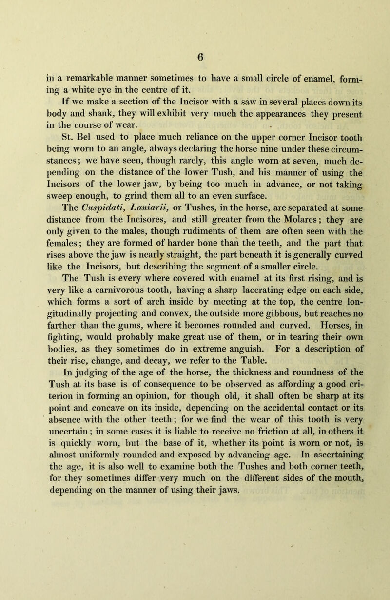 in a remarkable manner sometimes to have a small circle of enamel, form- ing a white eye in the centre of it. If we make a section of the Incisor with a saw in several places down its body and shank, they will exhibit very much the appearances they present in the course of wear. St. Bel used to place much reliance on the upper corner Incisor tooth being worn to an angle, always declaring the horse nine under these circum- stances ; we have seen, though rarely, this angle worn at seven, much de- pending on the distance of the lower Tush, and his manner of using the Incisors of the lower jaw, by being too much in advance, or not taking sweep enough, to grind them all to an even surface. The Cuspidati, Laniarii, or Tushes, in the horse, are separated at some distance from the Incisores, and still greater from the Molares; they are only given to the males, though rudiments of them are often seen with the females; they are formed of harder bone than the teeth, and the part that rises above the jaw is nearly straight, the part beneath it is generally curved like the Incisors, but describing the segment of a smaller circle. The Tush is every where covered with enamel at its first rising, and is very like a carnivorous tooth, having a sharp lacerating edge on each side, which forms a sort of arch inside by meeting at the top, the centre lon- gitudinally projecting and convex, the outside more gibbous, but reaches no farther than the gums, where it becomes rounded and curved. Horses, in fighting, would probably make great use of them, or in tearing their own bodies, as they sometimes do in extreme anguish. For a description of their rise, change, and decay, we refer to the Table. In judging of the age of the horse, the thickness and roundness of the Tush at its base is of consequence to be observed as affording a good cri- terion in forming an opinion, for though old, it shall often be sharp at its point and concave on its inside, depending on the accidental contact or its absence with the other teeth; for we find the wear of this tooth is very uncertain; in some cases it is liable to receive no friction at all, in others it is quickly worn, but the base of it, whether its point is worn or not, is almost uniformly rounded and exposed by advancing age. In ascertaining the age, it is also well to examine both the Tushes and both corner teeth, for they sometimes differ very much on the different sides of the mouth, depending on the manner of using their jaws.