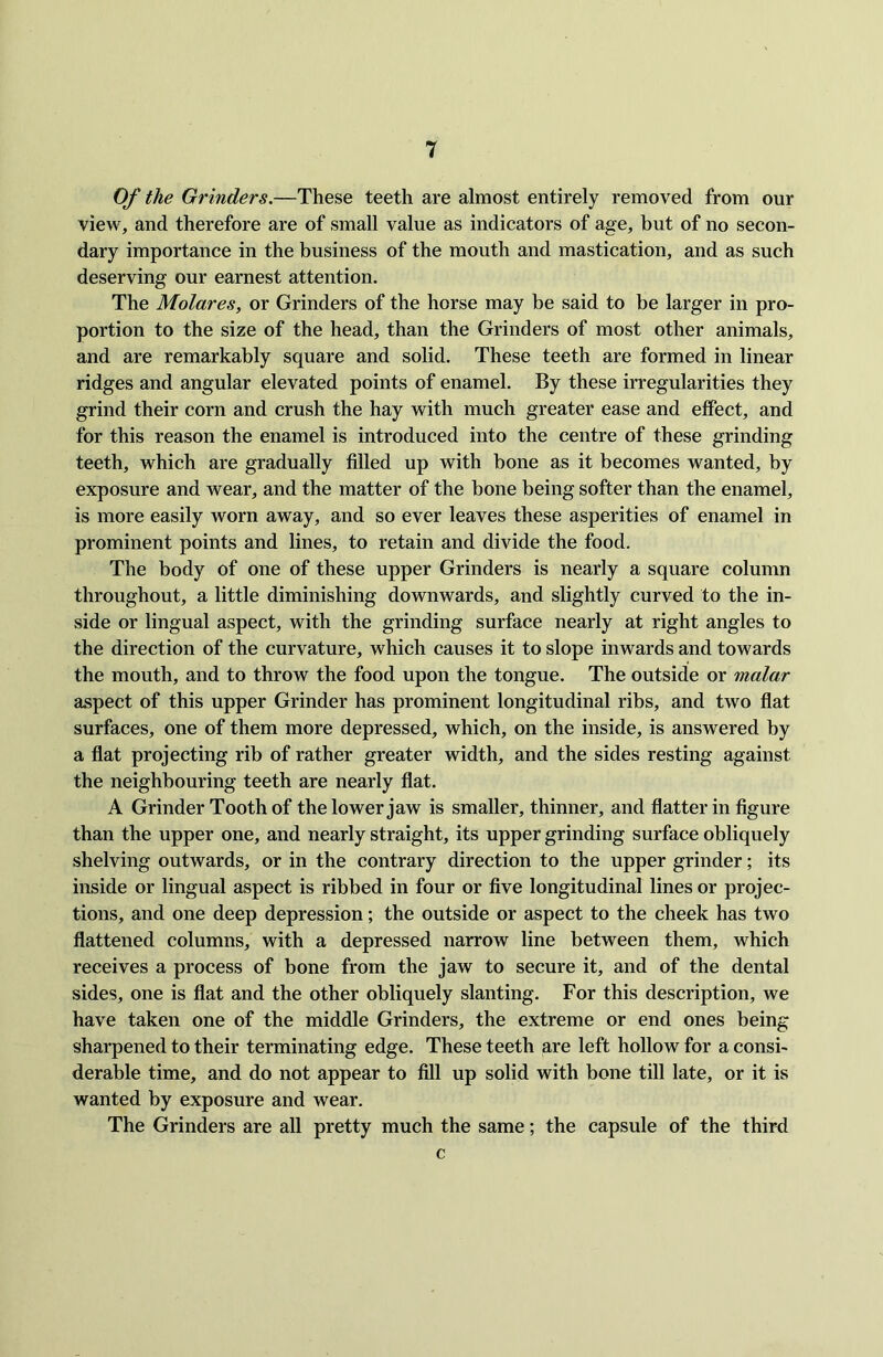 Of the Grinders.—These teeth are almost entirely removed from our view, and therefore are of small value as indicators of age, but of no secon- dary importance in the business of the mouth and mastication, and as such deserving our earnest attention. The Molares, or Grinders of the horse may be said to be larger in pro- portion to the size of the head, than the Grinders of most other animals, and are remarkably square and solid. These teeth are formed in linear ridges and angular elevated points of enamel. By these irregularities they grind their corn and crush the hay with much greater ease and effect, and for this reason the enamel is introduced into the centre of these grinding teeth, which are gradually filled up with bone as it becomes wanted, by exposure and wear, and the matter of the bone being softer than the enamel, is more easily worn away, and so ever leaves these asperities of enamel in prominent points and lines, to retain and divide the food. The body of one of these upper Grinders is nearly a square column throughout, a little diminishing downwards, and slightly curved to the in- side or lingual aspect, with the grinding surface nearly at right angles to the direction of the curvature, which causes it to slope inwards and towards the mouth, and to throw the food upon the tongue. The outside or malar aspect of this upper Grinder has prominent longitudinal ribs, and two flat surfaces, one of them more depressed, which, on the inside, is answered by a flat projecting rib of rather greater width, and the sides resting against the neighbouring teeth are nearly flat. A Grinder Tooth of the lower jaw is smaller, thinner, and flatter in figure than the upper one, and nearly straight, its upper grinding surface obliquely shelving outwards, or in the contrary direction to the upper grinder; its inside or lingual aspect is ribbed in four or five longitudinal lines or projec- tions, and one deep depression; the outside or aspect to the cheek has two flattened columns, with a depressed narrow line between them, which receives a process of bone from the jaw to secure it, and of the dental sides, one is flat and the other obliquely slanting. For this description, we have taken one of the middle Grinders, the extreme or end ones being sharpened to their terminating edge. These teeth are left hollow for a consi- derable time, and do not appear to fill up solid with bone till late, or it is wanted by exposure and wear. The Grinders are all pretty much the same; the capsule of the third c