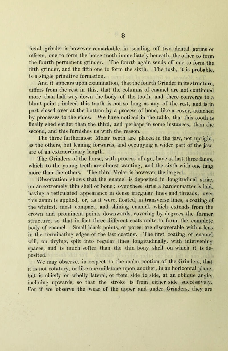 foetal grinder is however remarkable in sending off two dental germs or offsets, one to form the horse tooth immediately beneath, the other to form the fourth permanent grinder. The fourth again sends off one to form the fifth grinder, and the fifth one to form the sixth. The tush, it is probable, is a single primitive formation. And it appears upon examination, that the fourth Grinder in its structure, differs from the rest in this, that the columns of enamel are not continued more than half way down the body of the tooth, and there converge to a blunt point; indeed this tooth is not so long as any of the rest, and is in part closed over at the bottom by a process of bone, like a cover, attached by processes to the sides. We have noticed in the table, that this tooth is finally shed earlier than the third, and perhaps in some instances, than the second, and this furnishes us with the reason. The three farthermost Molar teeth are placed in the jaw, not upright, as the others, but leaning forwards, and occupying a wider part of the jaw, are of an extraordinary length. The Grinders of the horse, with process of age, have at last three fangs, which to the young teeth are almost wanting, and the sixth with one fang more than the others. The third Molar is however the largest. Observation shows that the enamel is deposited in longitudinal striae, on an extremely thin shell of bone ; over these striae a harder matter is laid, having a reticulated appearance in dense irregular lines and threads; over this again is applied, or, as it were, floated, in transverse lines, a coating of the whitest, most compact, and shining enamel, which extends from the crown and prominent points downwards, covering by degrees the former structure, so that in fact three different coats unite to form the complete body of enamel. Small black points, or pores, are discoverable with a lens in the terminating edges of the last coating. The first coating of enamel will, on drying, split into regular lines longitudinally, with intervening spaces, and is much softer than the thin bony shell on which it is de- posited. We may observe, in respect to the molar motion of the Grinders, that it is not rotatory, or like one millstone upon another, in an horizontal plane, but is chiefly or wholly lateral, or from side to side, at an oblique angle, inclining upwards, so that the stroke is from either side successively. For if we observe the wear of the upper and under Grinders, they are