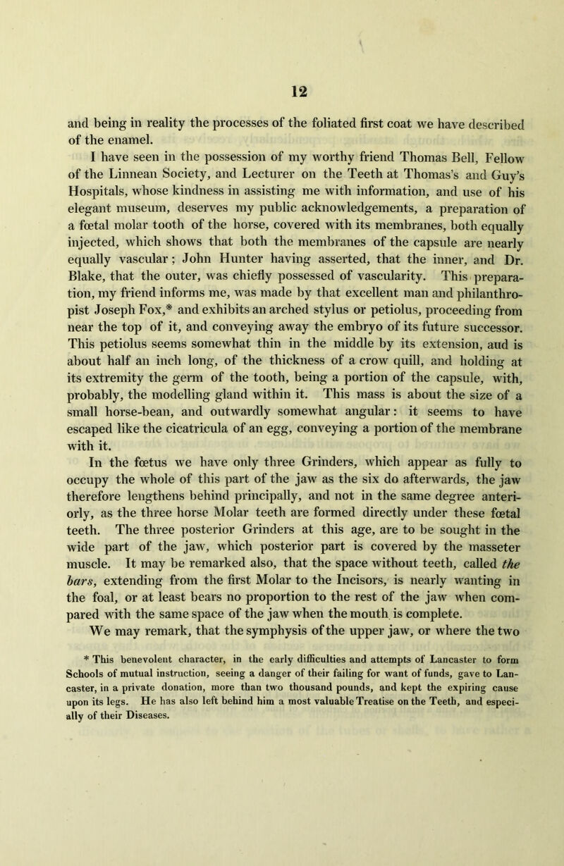 and being in reality the processes of the foliated first coat we have described of the enamel. I have seen in the possession of my worthy friend Thomas Bell, Fellow of the Linnean Society, and Lecturer on the Teeth at Thomas’s and Guy’s Hospitals, whose kindness in assisting me with information, and use of his elegant museum, deserves my public acknowledgements, a preparation of a foetal molar tooth of the horse, covered with its membranes, both equally injected, which shows that both the membranes of the capsule are nearly equally vascular; John Hunter having asserted, that the inner, and Dr. Blake, that the outer, was chiefly possessed of vascularity. This prepara- tion, my friend informs me, was made by that excellent man and philanthro- pist Joseph Fox,* and exhibits an arched stylus or petiolus, proceeding from near the top of it, and conveying away the embryo of its future successor. This petiolus seems somewhat thin in the middle by its extension, and is about half an inch long, of the thickness of a crow quill, and holding at its extremity the germ of the tooth, being a portion of the capsule, with, probably, the modelling gland within it. This mass is about the size of a small horse-bean, and outwardly somewhat angular: it seems to have escaped like the cicatricula of an egg, conveying a portion of the membrane with it. In the foetus we have only three Grinders, which appear as fully to occupy the whole of this part of the jaw as the six do afterwards, the jaw therefore lengthens behind principally, and not in the same degree anteri- orly, as the three horse Molar teeth are formed directly under these foetal teeth. The three posterior Grinders at this age, are to be sought in the wide part of the jaw, which posterior part is covered by the masseter muscle. It may be remarked also, that the space without teeth, called the bars, extending from the first Molar to the Incisors, is nearly wanting in the foal, or at least bears no proportion to the rest of the jaw when com- pared with the same space of the jaw when the mouth is complete. We may remark, that the symphysis of the upper jaw, or where the two * This benevolent character, in the early difficulties and attempts of Lancaster to form Schools of mutual instruction, seeing a danger of their failing for want of funds, gave to Lan- caster, in a private donation, more than two thousand pounds, and kept the expiring cause upon its legs. He has also left behind him a most valuable Treatise on the Teeth, and especi- ally of their Diseases.