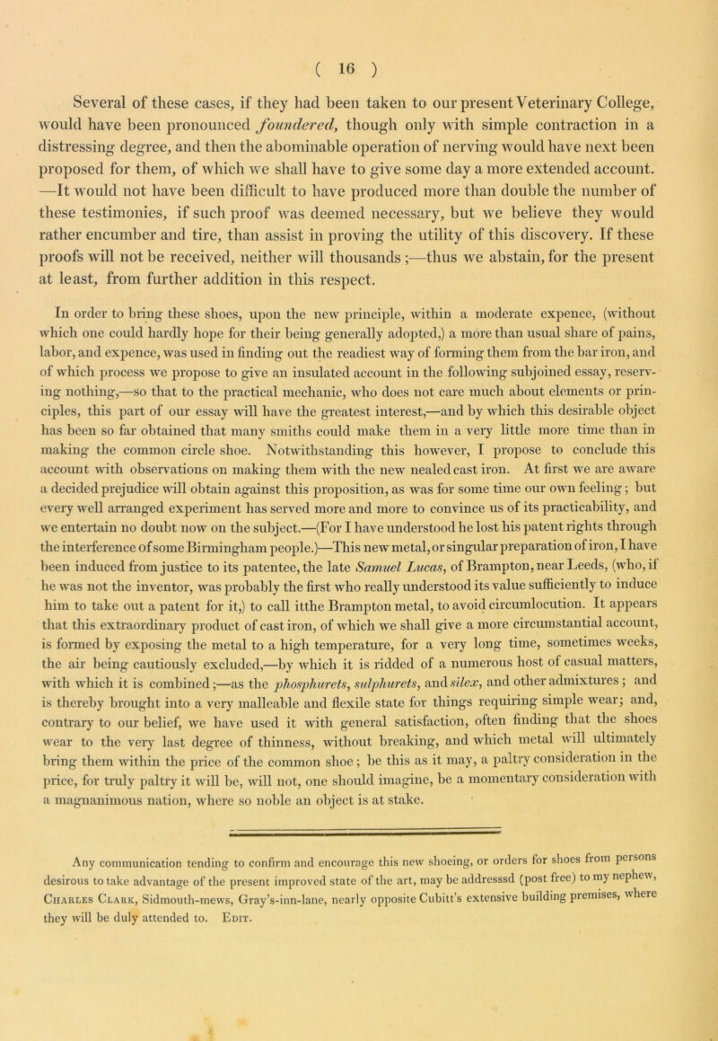 ( 16 ) Several of these cases, if they had been taken to our present Veterinary College, would have been pronounced foundered, though only with simple contraction in a distressing degree, and then the abominable operation of nerving would have next been proposed for them, of which we shall have to give some day a more extended account. —It would not have been difficult to have produced more than double the number of these testimonies, if such proof was deemed necessary, but we believe they would rather encumber and tire, than assist in proving the utility of this discovery. If these proofs will not be received, neither will thousands ;■—thus we abstain, for the present at least, from further addition in this respect. In order to bring these shoes, upon the new principle, within a moderate expence, (without which one could hardly hope for their being generally adopted,) a more than usual share of pains, labor, and expence, was used in finding out the readiest way of forming them from the bar iron, and of which process we propose to give an insulated account in the following subjoined essay, reserv- ing nothing,—so that to the practical mechanic, who does not care much about elements or prin- ciples, this part of our essay will have the greatest interest,—and by which this desirable object has been so far obtained that many smiths could make them in a very little more time than in making the common circle shoe. Notwithstanding this however, I propose to conclude this account with observations on making them with the new nealedcast iron. At first we are aware a decided prejudice will obtain against this proposition, as was for some time our own feeling; but every well arranged experiment has served more and more to convince us of its practicability, and we entertain no doubt now on the subject.—(For I have understood he lost his patent rights through the interference of some Birmingham people.)—This new metal,or singular preparation of iron, I have been induced from justice to its patentee, the late Samuel Lucas, of Brampton, near Leeds, (who, if he was not the inventor, was probably the first who really understood its value sufficiently to induce him to take out a patent for it,) to call itthe Brampton metal, to avoid circumlocution. It appears that this extraordinary product of cast iron, of which we shall give a more circumstantial account, is formed by exposing the metal to a high temperature, for a very long time, sometimes weeks, the air being cautiously excluded,—by which it is ridded of a numerous host ol casual matters, with which it is combined;—as the phosphurets, sulphurets, and slier, and other admixtures ; and is thereby brought into a very malleable and flexile state for things requiring simple wear; and, contrary to our belief, we have used it with general satisfaction, often finding that tlie shoes wear to the very last degree of thinness, without breaking, and which metal will ultimately bring them within the price of the common shoe; be this as it may, a paltry consideration in the price, for truly paltry it will be, will not, one should imagine, be a momentary consideration with a magnanimous nation, where so noble an object is at stake. Any communication tending to confirm and encourage this new shoeing, or orders for shoes fiom peisons desirous to take advantage of the present improved state of the art, may be addresssd (post free) to my nephew, Charles Clark, Sidmouth-mews, Gray’s-inn-lane, nearly opposite Cubitt’s extensive building premises, where they will be duly attended to. Edit.