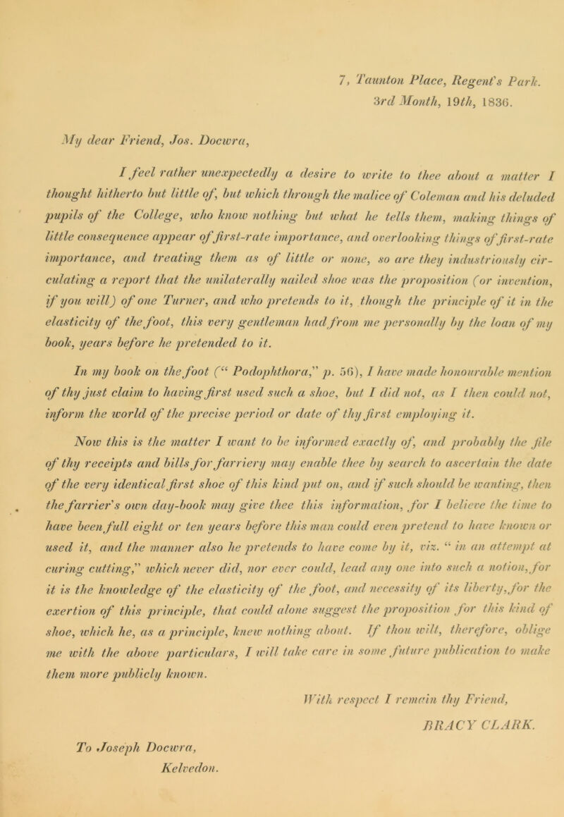 7, Taunton Place, Regent's Park. 3rd Month, 19th, 1836. My dear Friend, Jos. Docwra, I feel rather unexpectedly a desire to write to thee about a matter I thought hitherto but little of, hut which through the malice of Coleman and his deluded pupils of the College, ivho know nothing hut what he tells them, making things of little consequence appear of first-rate importance, and overlooking things of first-rate importance, and treating them as of little or none, so are they industriously cir- culating a report that the unilaterally nailed shoe was the proposition (or invention, if you ivill) of one Turner, and who pretends to it, though the principle of it in the elasticity of the foot, this very gentleman had from me personally by the loan of my hook, years before he pretended to it. In my hook on the foot (“ Podophthorap. 56), I have made honourable mention of thy just claim to having first used such a shoe, hut I did not, as I then could not, inform the world of the precise period or date of thy first employing it. Now this is the matter I want to he informed exactly of, ami probably the file of thy receipts and hills for farriery may enable thee by search to ascertain the date of the very identical first shoe of this kind, put on, ami if such should he wanting, then the farrier s own day-book may give thee this information, for I believe the time to have been full eight or ten years before this man could even pretend to have known or used it, and the manner also lie pretends to have come by it, viz. “ in an attempt at curing cuttingwhich never did, nor ever could, lead any one into such a notion, for it is the knowledge of the elasticity of the foot, and necessity of its liberty, for the exertion of this principle, that could alone suggest the proposition for this kind of shoe, which he, as a principle, knew nothing about. If thou wilt, therefore, oblige me with the above particulars, I null take care in some future publication to make them more publicly known. With respect I remain thy Friend, TRACY CLARK. To Joseph Docwra, Kelvedon.