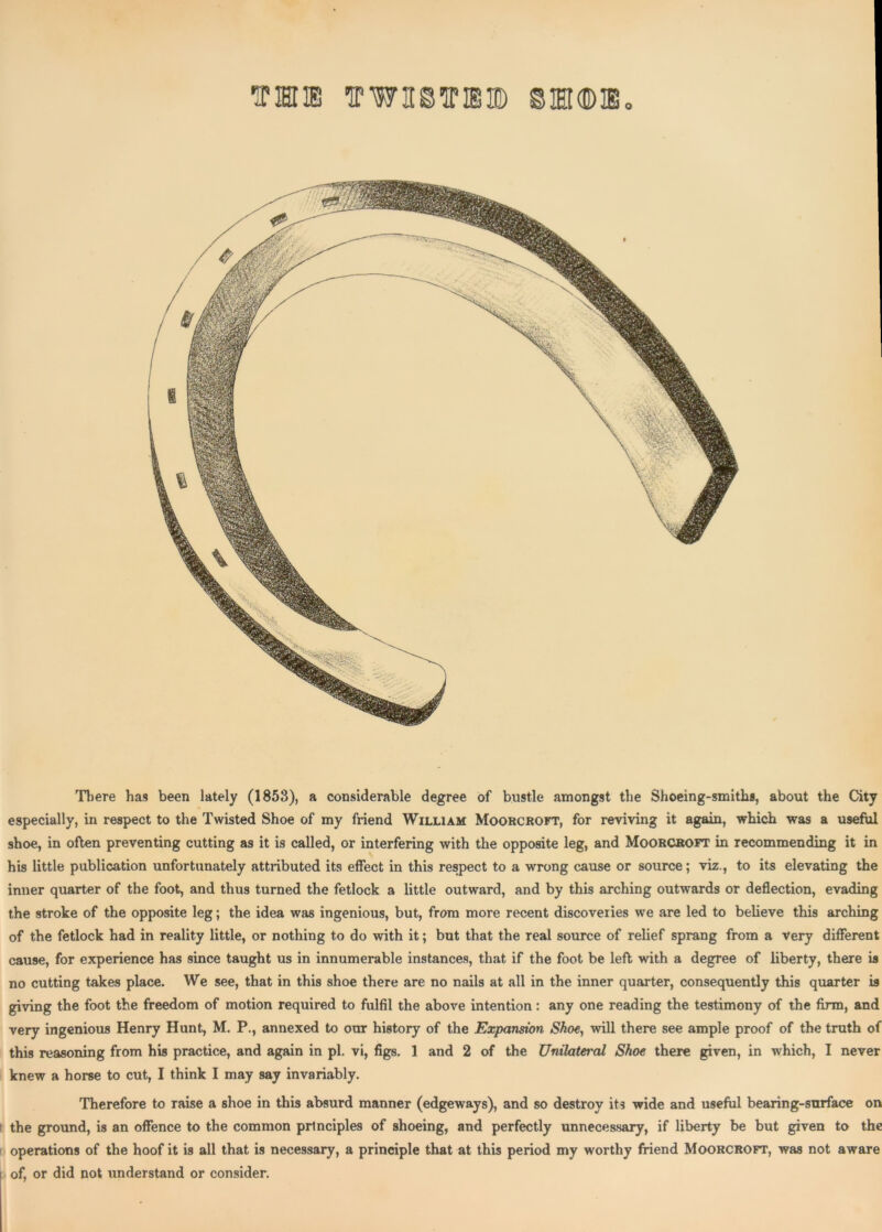 THIS TPWHSTOID ©TO®, There has been lately (1853), a considerable degree of bustle amongst the Shoeing-smiths, about the City especially, in respect to the Twisted Shoe of my friend William Moorcroft, for reviving it again, which was a useful shoe, in often preventing cutting as it is called, or interfering with the opposite leg, and Moorcroft in recommending it in his little publication unfortunately attributed its effect in this respect to a wrong cause or source; viz., to its elevating the inner quarter of the foot, and thus turned the fetlock a little outward, and by this arching outwards or deflection, evading the stroke of the opposite leg; the idea was ingenious, but, from more recent discoveiies we are led to believe this arching of the fetlock had in reality little, or nothing to do with it; but that the real source of relief sprang from a very different cause, for experience has since taught us in innumerable instances, that if the foot be left with a degree of liberty, there is no cutting takes place. We see, that in this shoe there are no nails at all in the inner quarter, consequently this quarter is giving the foot the freedom of motion required to fulfil the above intention: any one reading the testimony of the firm, and very ingenious Henry Hunt, M. P., annexed to our history of the Expansion Shoe, will there see ample proof of the truth of this reasoning from his practice, and again in pi. vi, figs. 1 and 2 of the Unilateral Shoe there given, in which, I never knew a horse to cut, I think I may say invariably. Therefore to raise a shoe in this absurd manner (edgeways), and so destroy its wide and useful bearing-surface on the ground, is an offence to the common principles of shoeing, and perfectly unnecessary, if liberty be but given to the operations of the hoof it is all that is necessary, a principle that at this period my worthy friend Moorcroft, was not aware of, or did not understand or consider.