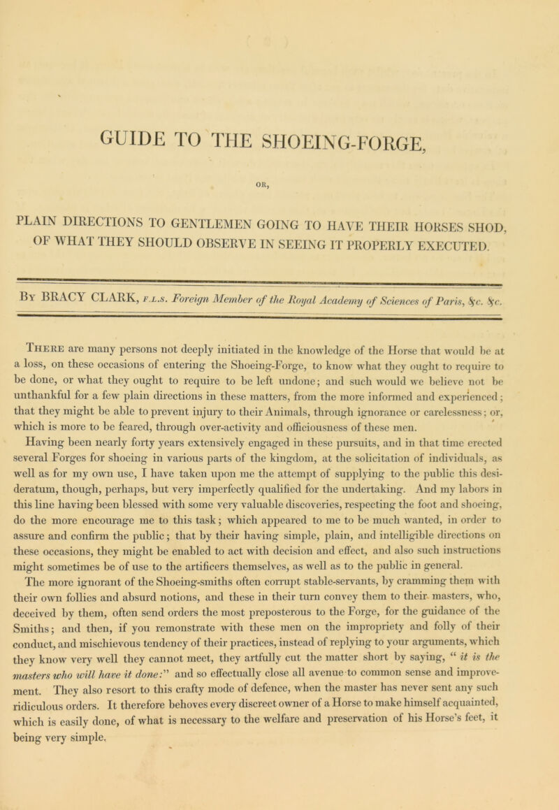 GUIDE TO THE SHOEING-FORGE, OR, PLAIN DIRECTIONS TO GENTLEMEN GOING TO HAVE THEIR HORSES SHOD, OF WHAT THEY SHOULD OBSERVE IN SEEING IT PROPERLY EXECUTED. B\ BRACY CLARK, fl.s. Foreign Member of the Royal Academy of Sciences of Paris, fyc. fyc. There are many persons not deeply initiated in the knowledge of the Horse that would he at a loss, on these occasions ol entering the Shoeing-Forge, to know what they ought to require to be done, or what they ought to require to be left undone; and such would we believe not be unthankful for a few plain directions in these matters, from the more informed and experienced; that they might be able to prevent injury to their Animals, through ignorance or carelessness; or, which is more to be feared, through over-activity and officiousness of these men. Having been nearly forty years extensively engaged in these pursuits, and in that time erected several Forges for shoeing in various parts of the kingdom, at the solicitation of individuals, as well as for my own use, I have taken upon me the attempt of supplying to the public this desi- deratum, though, perhaps, but very imperfectly qualified for the undertaking. And my labors in this line having been blessed with some very valuable discoveries, respecting the foot and shoeing, do the more encourage me to this task; which appeared to me to be much wanted, in order to assure and confirm the public; that by their having simple, plain, and intelligible directions on these occasions, they might be enabled to act with decision and effect, and also such instructions might sometimes be of use to the artificers themselves, as well as to the public in general. The more ignorant of the Slioeing-smiths often corrupt stable-servants, by cramming them with their own follies and absurd notions, and these in their turn convey them to their masters, who, deceived by them, often send orders the most preposterous to the Forge, for the guidance of the Smiths; and then, if you remonstrate with these men on the impropriety and folly of their conduct, and mischievous tendency of their practices, instead of replying to your arguments, which they know very well they cannot meet, they artfully cut the matter short by saying, “ it is the masters who will have it done:” and so effectually close all avenue to common sense and improve- ment. They also resort to this crafty mode of defence, when the master has never sent any such ridiculous orders. It therefore behoves every discreet owner of a Horse to make himself acquainted, which is easily done, of what is necessary to the welfare and preservation of his Horse’s feet, it being very simple.