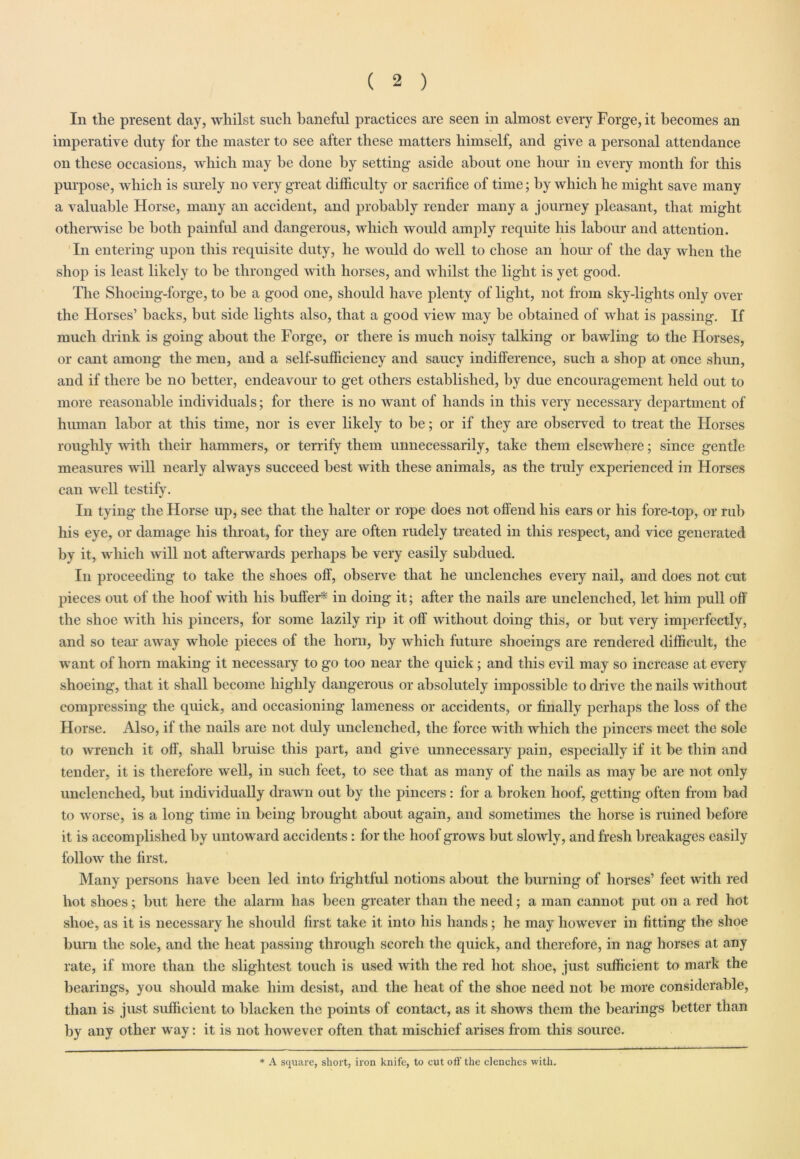 Iii the present day, whilst such baneful practices are seen in almost every Forge, it becomes an imperative duty for the master to see after these matters himself, and give a personal attendance on these occasions, which may he done by setting aside about one hour in every month for this purpose, which is surely no very great difficulty or sacrifice of time; by which he might save many a valuable Horse, many an accident, and probably render many a journey pleasant, that might otherwise he both painful and dangerous, which would amply requite his labour and attention. In entering upon this requisite duty, he would do well to chose an hour of the day when the shop is least likely to be thronged with horses, and whilst the light is yet good. The Shoeing-forge, to he a good one, should have plenty of light, not from sky-lights only over the Horses’ hacks, but side lights also, that a good view may he obtained of what is ])assing. If much drink is going about the Forge, or there is much noisy talking or bawling to the Horses, or cant among the men, and a self-sufficiency and saucy indifference, such a shop at once shun, and if there he no better, endeavour to get others established, by due encouragement held out to more reasonable individuals; for there is no want of hands in this very necessary department of human labor at this time, nor is ever likely to be; or if they are observed to treat the Horses roughly with their hammers, or terrify them unnecessarily, take them elsewhere; since gentle measures will nearly always succeed best with these animals, as the truly experienced in Horses can well testify. In tying the Horse up, see that the halter or rope does not offend his ears or his fore-top, or rub his eye, or damage his throat, for they are often rudely treated in this respect, and vice generated by it, which w ill not afterwards perhaps be very easily subdued. In proceeding to take the shoes off', observe that he unclenches every nail, and does not cut pieces out of the hoof with his buffer* in doing it; after the nails are unclenched, let him pull off the shoe with his pincers, for some lazily rip it off without doing this, or but very imperfectly, and so tear away whole pieces of the horn, by which future shoeings are rendered difficult, the want of horn making it necessary to go too near the quick; and this evil may so increase at every shoeing, that it shall become highly dangerous or absolutely impossible to drive the nails without compressing the quick, and occasioning lameness or accidents, or finally perhaps the loss of the Horse. Also, if the nails are not duly unclenched, the force with which the pincers meet the sole to wrench it off, shall bruise this part, and give unnecessary pain, especially if it he thin and tender, it is therefore well, in such feet, to see that as many of the nails as may be are not only unclenched, but individually drawn out by the pincers : for a broken hoof, getting often from bad to worse, is a long time in being brought about again, and sometimes the horse is ruined before it is accomplished by untoward accidents: for the hoof grows but slowly, and fresh breakages easily follow the first. Many persons have been led into frightful notions about the burning of horses’ feet with red hot shoes; but here the alarm has been greater than the need; a man cannot put on a red hot shoe, as it is necessary he should first take it into his hands; he may however in fitting the shoe burn the sole, and the heat passing through scorch the quick, and therefore, in nag horses at any rate, if more than the slightest touch is used with the red hot shoe, just sufficient to mark the bearings, you should make him desist, and the heat of the shoe need not be more considerable, than is just sufficient to blacken the points of contact, as it shows them the bearings better than by any other way: it is not however often that mischief arises from this source. * A square, short, iron knife, to cut off the clenches with.